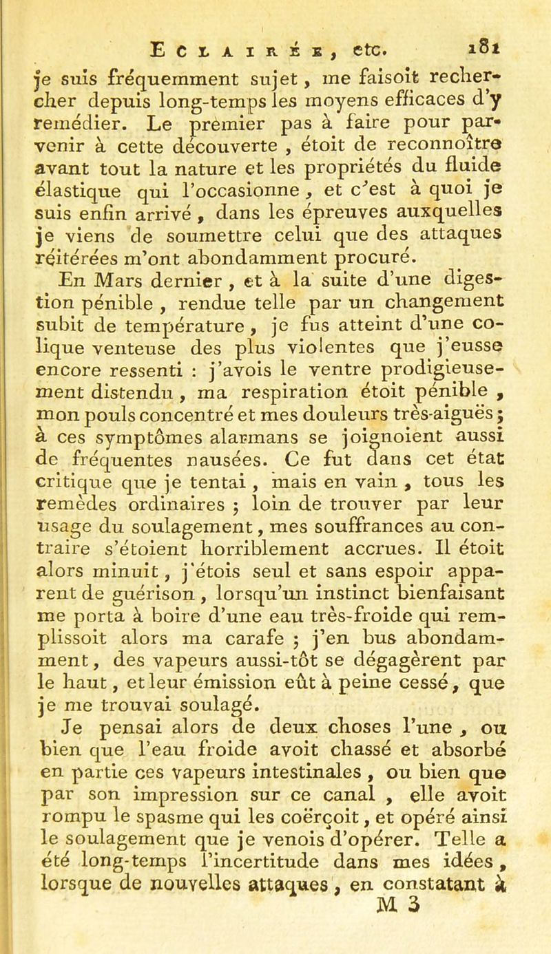 je suis fréquemment sujet, me faisoît recher- cher depuis long-temps les moyens efficaces d’y remédier. Le premier pas à faire pour par- venir à cette decouverte , étoit de reconnoître avant tout la nature et les propriétés du fluide élastique qui l’occasionne , et c'’est à quoi je suis enfin arrivé, dans les épreuves auxquelles je viens de soumettre celui que des attaques réitérées m’ont abondamment procuré. En Mars dernier , et à la suite d’une diges- tion pénible , rendue telle par un changement subit de température, je fus atteint d’une co- lique venteuse des plus violentes que j’eusse encore ressenti : j’avois le ventre prodigieuse- ment distendu , ma respiration étoit pénible , mon pouls concentré et mes douleurs très-aiguës ; à ces symptômes alarmans se joignoient aussi 1 de fréquentes nausées. Ce fut àans cet état . critique que je tentai , mais en vain , tous les ! remèdes ordinaires ; loin de trouver par leur j usage du soulagement, mes souffrances au con- traire s’étoient horriblement accrues. Il étoit alors minuit, j’étois seul et sans espoir appa- rent de guérison , lorsqu’un instinct bienfaisant 1 me porta à boire d’une eau très-froide qui rem- 1 plissoit alors ma carafe ; j’en bus abondam- ; ment, des vapeurs aussi-tôt se dégagèrent par le haut, et leur émission eût à peine cessé , que je me trouvai soulagé. Je pensai alors de deux choses l’une , ou bien que l’eau froide avoit chassé et absorbé en partie ces vapeurs intestinales , ou bien que par son impression sur ce canal , elle avoit rompu le spasme qui les coërçoit, et opéré ainsi le soulagement que je venois d’opérer. Telle a < été long-temps l’incertitude dans mes idées , lorsque de nouvelles attaques, en constatant à