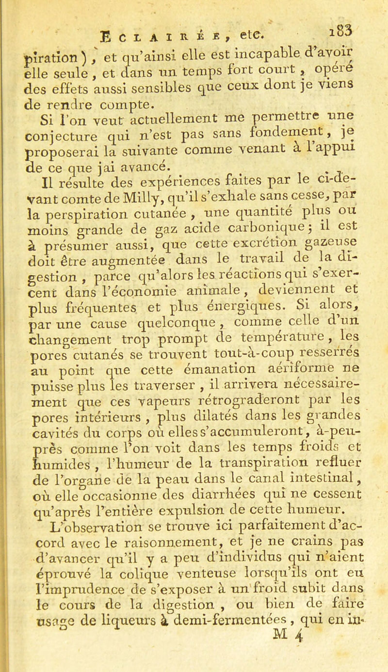 pîratîon ) , et qu’ainsi elle est incapable d avoir elle seule , et clans un temps fort court, opeie des effets aussi sensibles que ceux dont je viens de rendre compte. Si l’on veut actuellement me permettre une conjecture c^ui n’est pas sans fondement, je proposerai la suivante comme venant à 1 appui de ce que jai avancé. ^ i > Il résulte des expériences faites par le ci-de- vant comte de Milly, qu’il s’exliale sans cesse^ par la perspiration cutanée , une c[uantite plus ou moins grande de gaz acide carbonique j il est à présumer aussi, que cette excrétion gazeuse doit être augmentée dans le travail de la di- gestion , parce qu’alors les réactions qui s’exer- cent dans l’économie animale, deviennent et plus fréquentes et plus énergiques. Si alors, par une cause quelconque , comme celle d un cliangement trop prompt cle température , les pores cutanés se trouvent tout-à-coup resserrés au point que cette émanation aérîforme^ ne puisse plus les traverser , il arrivera nécessaire- ment que ces vapeurs rétrograderont par les pores intérieurs , plus dilatés dans les grandes cavités du corps où elles s’accumuleront, à-peu- près comme l’on voit dans les temps froids et humides , l’iiumeur de la transpiration refluer de l’organe de la peau dans le canal intestinal, où elle occasionne des diarrhées qui ne cessent qu’après l’entière expulsion de cette humeur. L’observation se trouve ici parfaitement d’ac- cord avec le raisonnement, et je ne crains pas d’avancer qu’il y a peu d’individus qui n’aient éprouvé la colique venteuse lorsqu’ils ont eu l’imprudence de s’exposer à un froid subit dans le cours de la digestion , ou bien de faire üsaîïe de liqueurs à demi-fermentées , qui en in-