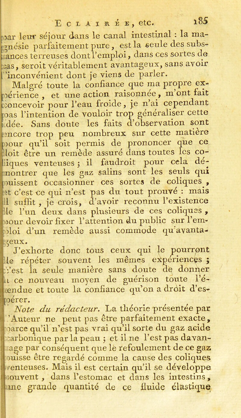 '3ar iei»‘ séjour dans le canal intestinal : la ma- i^nésie parfaitement pure, est la eeule des subs- ;:,ances terreuses dont l’emploi, dans ces sortes de Mas, seroit véritablement avantageux, sans avoir ’inconvénient dont je viens de parler. Malgré toute la confiance que ma propre ex- ?Dérience , et une action raisonnee , m ont fait :concevoir pour l’eau froide, je n’ai cependant nas l’intention de vouloir trop généraliser cette idée. Sans doute les faits d’observation sont encore trop peu nombreux sur cette matière »our qu’il soit permis de prononcer que ce lloit être un remède assuré dans toutes les co- liques venteuses j il fauclroit pour cela dé- montrer que les gaz salins sont les seuls qui puissent occasionner ces sortes de coliques , itt c’est oe qui n’est pas du tout prouvé : mais 11 suffit , je crois, d’avoir reconnu l’existence lie l’un deux dans plusieurs de ces coliques , ijour devoir’ fixer l’attention du public sur 1 em- nloi d’un remède aussi commode qu'avanta- ;i^eux. J’exliorte donc tous ceux qui }e pourront lie répéter souvent les mêmes eÉpériencfes ; :Vest la seule manière sans doute d^ donper U ce nouveau moyen de guérison toute l’é- cendue et toute la confiance qu’on a drdit d’es- )Dérer. Note du rédacteur. La théorie présentée par ’ Auteur ne peut pas être parfaitement exacte , -)arce qu’il n’est pas vrai qu’il sorte du gaz acide carbonique par la peau j et il ne l’est pas davan- age par conséquent que le refoulement de ce gaz ouisse être regardé comme la cause des coliques menteuses. Mais il est certain qu’il se développe i'^iouvent, dans l’estomac et dans les intestins, une grande quantité de ce fluide élastique
