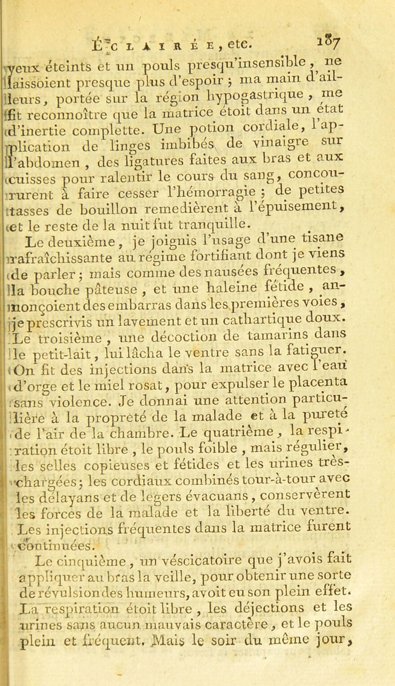 -r■ra ’veiix éteints et mi pouls presqu’insensîble , ne ilaissoient presque plus d’espoir j ma main d ail- ileurs, portée sur la région hypogastrique , me ifit reconnoître que la matrice étoit dans un état (d’inertie complette. Une potion cordiale, 1 ap- iplication de linges imbibés de vinaigre sur 11’abdomen , des ligatures faites aux bras et aux icuisses pour ralentir le cours du sang, concou- rurent à faire cesser l’hémorragie j de petites ttasses de bouillon remédièrent à l’épuisement, tet le reste de la nuit fut tranquille. Le deuxième, je joignis l’usage d’une tisane irafraîchissante au régime fortifiant dont je viens ide parler^ mais comme des nausées fréquentes, !la bouche pâteuse , et une haleine fétide , an- monçoient des embarras dans les.preinières voies, i je prescrivis un lavement et un cathartique doux. Le troisième , une décoction de tamarins dans le petit-lait, lui lâcha le ventre sans la fatiguer. ■,On fit des injections dans la matrice avec l’eau .d’orge et le miel rosat, pour expulser le placenta isans violence. Je donnai une attention particu- ilière à la propreté de la malade et à la pureté .de Tair de la chambre. Le quatrième, la respi- ration étoit libre , le pouls foible , mais régulier, les selles copieuses et fétides et les urines tres- •chargéesj les cordiaux combinés tour-à-tour^avec les délayans et de légers évacuans , conservèrent les forces de la malade et la liljerte du ventre. Les injections fréquentes dans la matrice furent 'Continuées. Le cinquième , un véscicatoire que j’avois fait appliquer au bras la veille, pour obtenir une sorte de révulsiondes humeurs, avoit eu son plein effet. I.a respiration étoit libre , les déjections et les urines sans aucun mauvais caractère, et le pouls plein et fréquent, Mais le soir du même jour.
