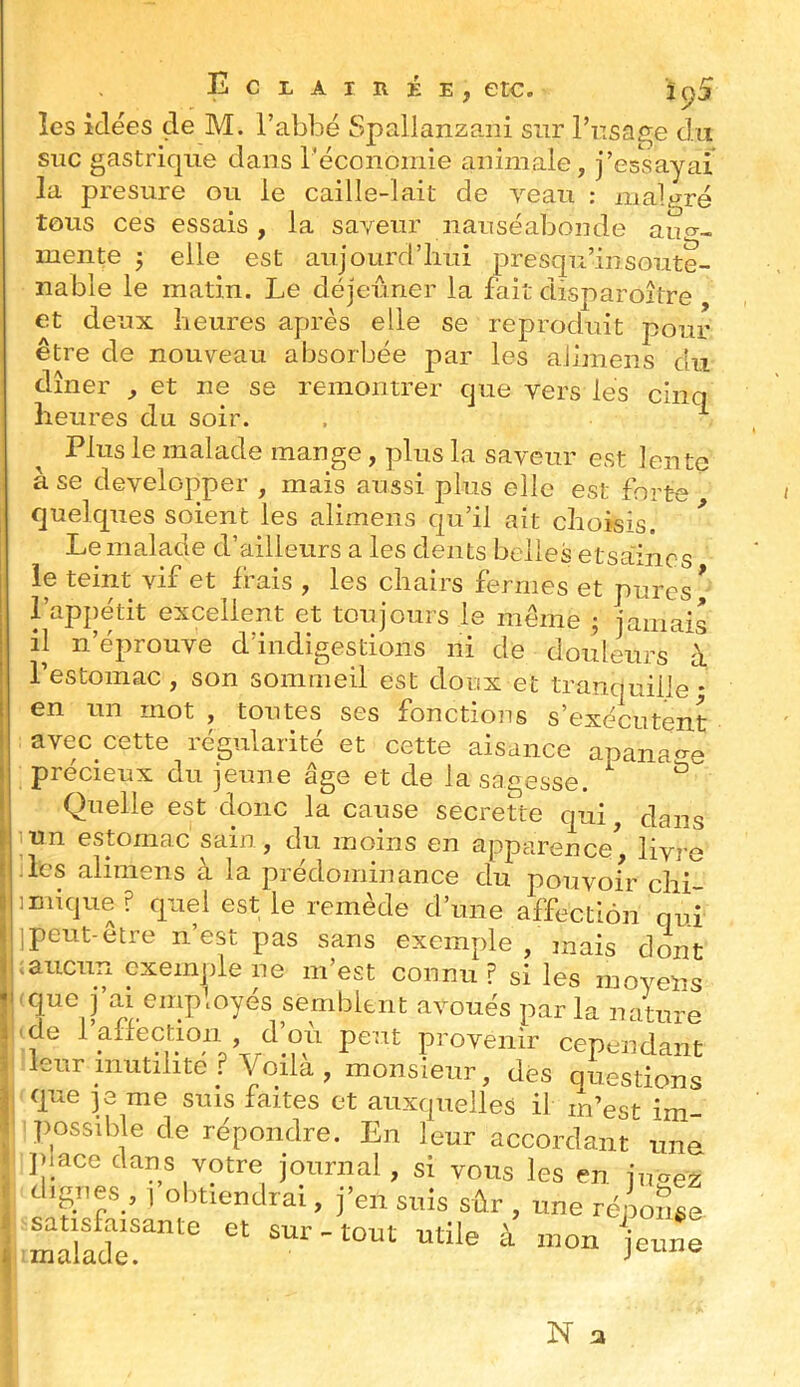 Eclairée, etc. î^5 îes idées de M. l’abbé Spallanzaiii sur l’nsa2;e du suc gastrique dans l’économie animale, j’essayai la presure ou le caille-lait de veau : malgré tous ces essais, la saveur nauséabonde aim-, mente j elle est aujourd’hui presqu’insoute- nable le matin. Le déjeuner la fait disparojtre et deux heures après elle se reproduit pour être de nouveau absorbée par les aJimens du dîner , et ne se remontrer que vers les cinq heures du soir. . ^ Plus le malade mange, plus la saveur est lente à se développer , mais aussi plus elle est forte quelques soient les alimens qu’il ait choisis. ^ Le malade d’ailleurs a les dents belles etsaincs le teint vif et frais , les chairs fermes et pures * l’appétit excellent et toujours le meme ^ jamais il n’éprouve d’indigestions ni de douleurs à l’estomac, son sommeil est doux et tranquille; en un mot , toutes ses fonctions s’exécutent avec cette régularité et cette aisance apana^^e précieux du jeune âge et de la sagesse. ^ Quelle est donc la cause secrette qui, dans un estomac sain, du moins en apparence^ livre les alimens à la prédominance du pouvoir chi- ]nuque? quel est le remède d’une affection qui jpeut-être n’est pas sans exemple , mais dont ;aucun exemple ne m’est connu ? si les moyens -que j’ai employés semblent avoués parla nature 'de l’allection , d’où peut provenir cependant leur inutilité ? Voilà, monsieur, des questions que je me suis faites et auxquelles il m’est im- jmssible de répondre. En leur accordant une ])iace dans votre journal, si vous les en jnaez d'Sr,es , I obtiendrai, fen snis sûr , une rénoSse