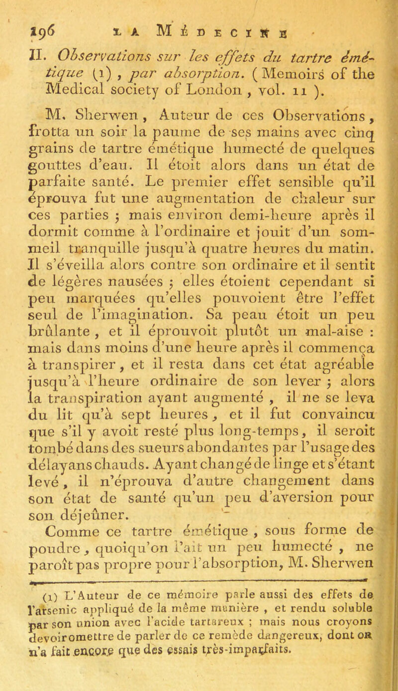 iç6 % A MiDECIÏtB II. Observations sur les effets du tartre èmé-^ tique (i) , par absorption. ( Menioirs of tlie '! Medical society of London , vol. ii ). M. Slierwen , Auteur de ces Observations, frotta un soir la paume de ses mains avec cinq grains de tartre émétique humecté de quelques gouttes d’eau. Il étoit alors dans un état de parfaite santé. Le premier effet sensible qu’il éprouva fut une augmentation de chaleur sur ces parties 5 mais environ demi-heure après il dormit comme à l’ordinaire et jouit d’un som- ; nieil tranquille jusqu’à quatre heures du matin. Il s’éveilla alors contre son ordinaire et il sentit de légères nausées j elles étoient cependant si peu marquées qu’elles pouvoient être l’effet seul de rimagiiiation. Sa peau étoit un peu brûlante , et il éprouvoit plutôt un mal-aise : mais dans moins d’une heure après il commença à transpirer, et il resta dans cet état agréable jusqu’à l’heure ordinaire de son lever 3 alors la transpiration ayant augmenté , il ne se leva du lit qu’à sept heures, et il fut convaincu que s’il y avoit resté plus long-temps, il seroit tombé dans des sueurs abondantes par l’usage des ; délayans chauds. Ayant changé de linge et s’étant | levé, il n’éprouva d’autre changement dans | son état de santé qu’un peu d’aversion pour < son déjeûner. | Comme ce tartre émélique , sous forme de poudre , quoiqu’on l’ait un peu humecte , ne j paroît pas propre pour l’absorption, M. Sherwen (1) L’Auteur de ce mémoire parle aussi des effets de, l’arsenic appliqué de la même manière , et rendu soluble par son union avec l’acide tartareux ; mais nous croyons fl devoiroraettre de parler de ce remède dangereux, dont ou n’a fait .eucor,^ que des essais très-impaçfaits.