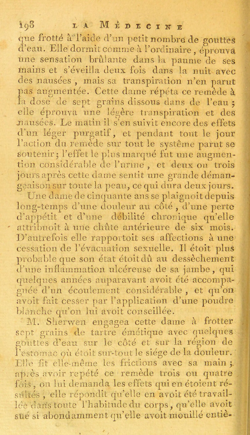 i9^ Médecine que frotté a'raide d’nn petit nombre de gouttes d’eau. Elle dormit comme à l’ordinaire , éprouva une sensation brûlante dans la paume de ses mains et s’éveilla deux fois dans la nuit avec des nausées , mais sa transpiration n’en parut pas augmentée. Cette daine répelta ce remède à la dose de sept grains dissous dans de l’eau 5 elle éprouva une légère transpiration et des jîausées. Le matin il s’en suivit encore des effets d’un léger purgatif, et pendant tout le jour l’action du remède sur tout le système parut se soutenir j l’effet le plus marqué fut une augmen- tion considérable de l’iirine , et deux on trois jours après cette dame sentit une grande déman- geaisonsur toute la peau, ce qui dura deux jours. Une dame de cinquante ans se plaignoit depuis Ion g-temps d’une douleur au coté , d’une perte d’a])pétit et d’une débilité clironique qu’elle attribuoit à une clmte antérieure de six mois. D’autrefois elle rapportoit ses affections à une cessation de l’évacuation sexuelle. Il étoit plus probable que son état étoit dû au dessèchement d’une inflammation ulcéreuse de sa jambe, qui quelques années auparavant avoit été accompa- gnée d’un écoulement considérable , et qu’on avoit fait cesser par l’application d’une poudre blanche qn’oii lui avoit conseillée. M. Sberwen engagea cette dame a frotter sept grains de tartre émétique avec quelques gouttes d’eau sur le coté et sur la région de l’estomac 911 étoit sur-tout le siège de la douleur. Lile fit elle-même les frictions avec sa main f après avoir répété ce remède trois ou quatre fois, on lui demanda les effets quienétoient ré- siiltés , elle répondit qu’elle en avoit été travail- lée dabs toute l’iiabirudedu corps, qu’elle avoit süé si abondamment qu’elle avoit mouillé ciitiè-