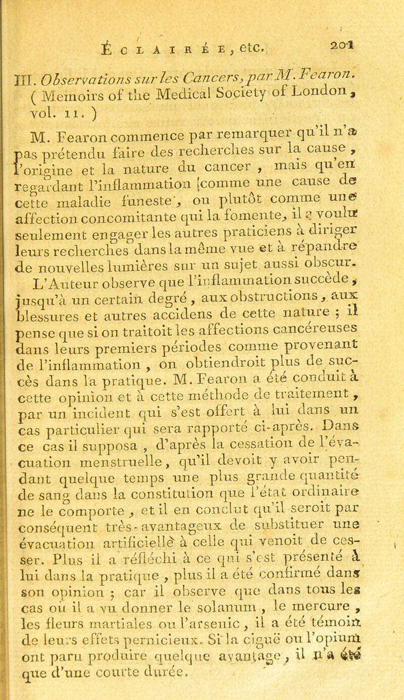 20-1 Éclairée, etc. III. Observations sur les Cancers, par M.Fearon. ( Meinoirs of tlie Medical Society of London , vol. 11. ) M. Fearon commence par remarquer qu’il n’a pas prétendu Liire des recherches sur la cause , î’orifrine et la nature du cancer , mais qu en regardant rinflammation (comme une cause de cette maladie Linesteq ou plutôt comme une? affection concomitante qui la fomente^ il a voulu seulement engager les autres praticiens a diiiger leurs reclierclies dans la meme vue et a répandre de nouvelles lumières sur un sujet aussi obscur. L’Auteur observe que l’inflammation succédé ^ jusqu’à un certain degré , aux obstructions, aux blessures et autres accidens de cette nature ; li pense que si on traitoit les affections cancéreuses I dans leurs premiers périodes comme provenant de l’inflammation , on obtiendroit plus de suc- cès dans la pratique. M. Fearon a ete conduit a cette opinion et à cette metliode de traitement , par un incident qui s’est offert a lui dans un cas particulier qui sera rapporte ci-apres. Dans ce cas il supposa , d’après la cessation de 1 éva- cuation menstruelle, qu’il de voit y avoir pen- dant quelque temps une plus grande quantité de sang dans la constitution que l’état ordinaire ne le comporte , et il en conclut qu il seroit par I conséquent très-avantageux de substituer une ' évacuation artificlellè' à celle qui venoit^ de ces- ÿ ser. Plus il a réfléchi à ce qui s est présente à. C lui dans la pratiepae , plus il a été confirme dans I son opinion 5 car il observe que dans tous le» Ü cas oii il a vu donner le solaniim , le mercure , i les fleurs martiales ou l’afsenic , il a été témoin I de leurs effets pernicieux. Si' la ciguë ou l’opirinl J ont paru produire quelque avaniage , U n’a 4t« ^ que d’une courte durée.