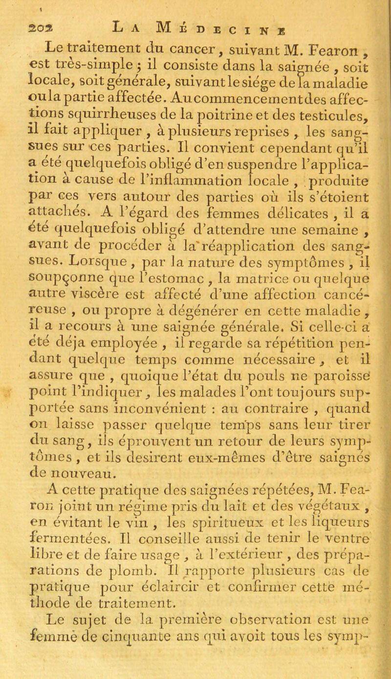 Le traitement du cancer, suivant M. Fearon , est très-simple 5 il consiste dans la saignée , soit locale, soit générale, suivant le siège de la maladie oula partie affectée. Au commencement des affec- tions squirrlieuses de la poitrine et des testicules, il fait appliquer , à plusieurs reprises , les sang- sues sur ces parties. Il convient cependant qu’il été quelquefois obligé d’en suspendre l’applica- tion à cause de l’inflammation locale , produite par ces vers autour des parties où ils s’étoient attachés. A l’égard des femmes délicates , il a ete quelquefois obligé d’attendre une semaine , avant de procéder à la'réapplication des sang- sues. Lorsque , par la nature des symptômes , il soupçonne que l’estomac , la matrice ou quelque autre viscère est affecté d’une affection cancé- reuse , ou propre à dégénérer en cette maladie , il a recours à une saignée générale. Si celle-ci a été déjà employée , il regarde sa répétition pen- dant quelque temps comme nécessaire, et il assure que , quoique l’état du pouls ne paroisse point l’indiquer, les malades l’ont toujours sup- portée sans inconvénient : au contraire , quand on laisse passer quelque temps sans leur tirer du sang, ils éprouvent un retour de leurs symp- tômes , et ils désirent eux-mêmes d’être saignés de nouveau. A cette pratique des saignées répétées, M. Fea- roii joint un régime pris du lait et des végétaux , en évitant le vin , les spiritueux et les liqueurs fermentées. Il conseille aussi de tenir le ventre libre et de faire usage , à l’extérieur , des prépa- rations de plomb. Il rapporte plusieurs cas de pratique p>our éclaircir et confirmer cette mé- thode de traitement. Le sujet de la première observation est une feinmè de cinquante ans qui avoit tous les symp-