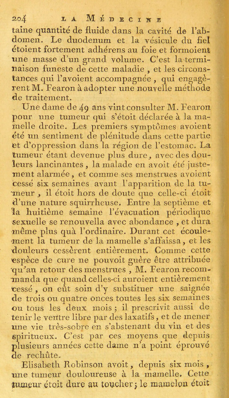 taine quantité de fluide dans la cavité de l’ab- doinen. Le duodénum et la vésicule du fiel étoient fortement adhérens au foie et formoient une masse d’un grand volume. C’est la termi- naison funeste de cette maladie , et les circons- tances qui l’avoient accompagnée , qui engagè- rent M. Fearon à adopter une nouvelle méthode de traitement. Une dame de 49 ^tns vint consulter M. Fearon pour une tumeur qui s’étoit déclarée à la ma- melle droite. Les premiers symptômes avoient été un sentiment de plénitude dans cette partie et d’oppression dans la région de l’estomac. La tumeur étant devenue plus dure^ avec des dou- leurs lancinantes , la malade en avoit été juste- rnent alarmée, et comme ses menstrues avoient cessé six semaines avant l’apparition ele la tu- *ineur , il étoit hors de doute que celle-ci étoit d’uiie nature squirrheuse. Entre la septième et îa huitième semaine l’évacuation périodique sexuelle se renouvella avec abondance , et dura même plus quà l’ordinaire. Durant cet écoule- ment la tumeur de la mamelle s’affaissa, et les •douleurs cessèrent entièrement. Comme cette 'espèce de cure ne pouvoit guère être attribuée ‘qu’’au retour des menstrues , M. Fearon recom- manda que quand celles-ci auroient entièrement eessé , on eut soin d’y substituer une saignée de trois ou quatre onces toutes les six semaines ou tous les deux mois ; il prescrivit aussi de tenir le verttre libre par des laxatifs, et de mener une vie très-sobre en s’abstenant du vin et des spiritueux. C’est par ces moyens que depuis plusieurs années cette dame n’a point éprouvé de rechûte- Elisabeth Robinson avoit, depuis six mois , une tumeur douloureuse à la mamelle. Cette tumeur étoit dure au touclier^ le mamelon étoit