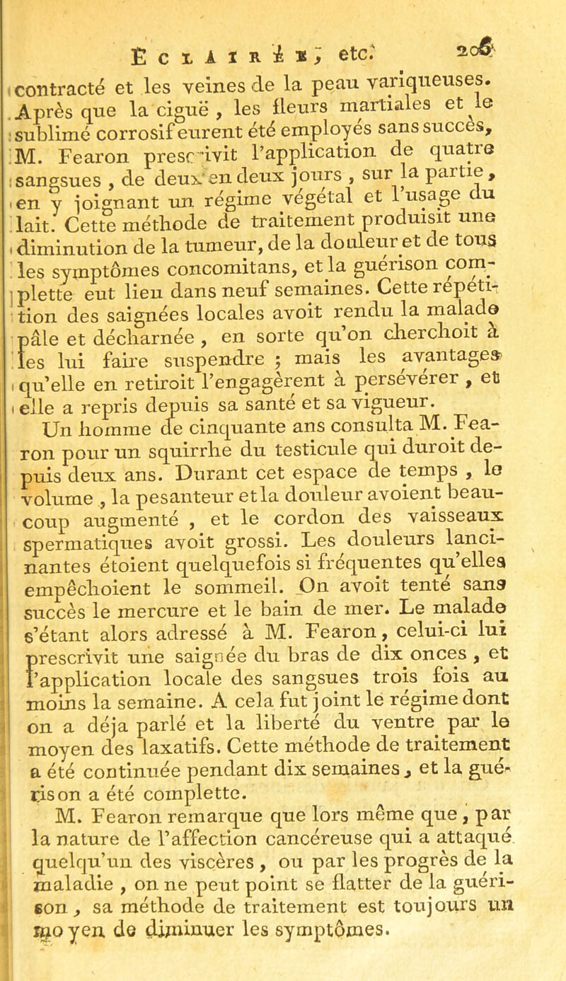 Eclair i*; etc.' 200: contracté et les veines de la peau variqueuses. Après que la ciguë , les Heurs martiales et le sublimé corrosif eurent été employés sans succès, M. Fearon prescdvit l’application de quatre sangsues , de deux en deux jours , sur la partie, • en y joignant un régime végétal et 1 usage u lait. Cette méthode de traitement produisit une . diminution de la tumeur, de la douleur et de tous . les symptômes concomitans, et la guérison com- iplette eut lieu dans neuf semaines. Cette répéti- tion des saignées locales avoit rendu la malade pâle et décharnée, en sorte qu’on cherchoit à les lui faire suspendre 5 mais les avantages? .quelle en retiroit l’engagèrent à persévérer , et I elle a repris depuis sa santé et sa vigueur. Un homme de cinquante ans consulta M. Fea- ron pour un squirrhe du testicule qui duroit de- puis deux ans. Durant cet espace de temps , lo volume , la pesanteur et la douleur avoient beau- coup augmenté , et le cordon des vaisseaux spermatiques avoit grossi. Les douleurs lanci- nantes étoient quelquefois si fréquentes qu’elles empêchoient le sommeil. On avoit tenté sans succès le mercure et le bain de mer. Le malade s’étant alors adressé à M. Fearon, celui-ci lui Ï)rescrivit une saignée du bras de dix onces , et ’application locale des sangsues trois ^ fois au moins la semaine. A cela fut joint le régime dont on a déjà parlé et la liberté du ventre par la moyen des laxatifs. Cette méthode de traitement a été continuée pendant dix semaines, et la gué- rison a été coinplette. M. Fearon remarque que lors même que , par la nature de l’affection cancéreuse qui a attaqué quelqu’un des viscères , ou par les progrès de la maladie , on ne peut point se flatter de la guéri- son , sa méthode de traitement est toujours un ^oyen de diminuer les symptômes.