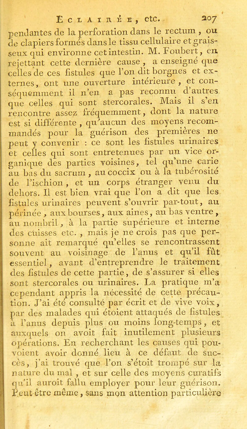 penJantes de la perforation dans le rectum , ou cie clapiers formés dans le tissu cellulaire et grais- seux qui environne cet intestin. M. Foubert, en rejettant cette dernière cause , a enseigne que celles de ces fistules que l’on dit borgnes et ex- ternes , ont une ouverture intérieure , et con- séquemment il n’en a pas reconnu d autres que celles qui sont stercorales. Mais il s’en rencontre assez fréquemment, dont la nature est si différente , qu''aucun des moyens^ recom- mandés pour la guérison des premières ^ ne peut y convenir ; ce sont les fistules urinaires et celles qui sont entretenues par un vice or- ganique des parties voisines, tel qu’une^ carie au bas du sacrum , au coccix ou à la tubérosité de l’ischion, et un corps étranger venu du dehors. Il est bien vrai que l’on a dit que les fistules urinaires peuvent s’ouvrir par-tout, au périnée , aux bourses, aux aines, au bas ventre , au nombril, à la partie supérieure et interne des drisses etc. , mais je ne crois pas que per- sonne ait remarqué qu’elles se rencontrassent souvent au voisinage de l’anus et qu’il fût essentiel, avant d’entreprendre le traitement des fistules de cette partie, de s’assurer si elles sont stercorales ou urinaires. La pratique m’a cependant appris la nécessité de cette précau- tion. J’âi été consulté par écrit et de vive voix, par des malades qui étoient attaqués de fistules à l’anus depuis plus ou moins long-temps , et auxquels on avoit fait inutilement plusieurs opérations. En recherchant les causes qui pou- voient avoir donné lieu à ce défaut de suc- cès, j’ai trouvé que l’on s’étoit trompé sur la nature du mal , et sur celle des moyens curatifs qu’il auroit fallu employer pour leur guérison. P.eut être même, sans mon attention particulière