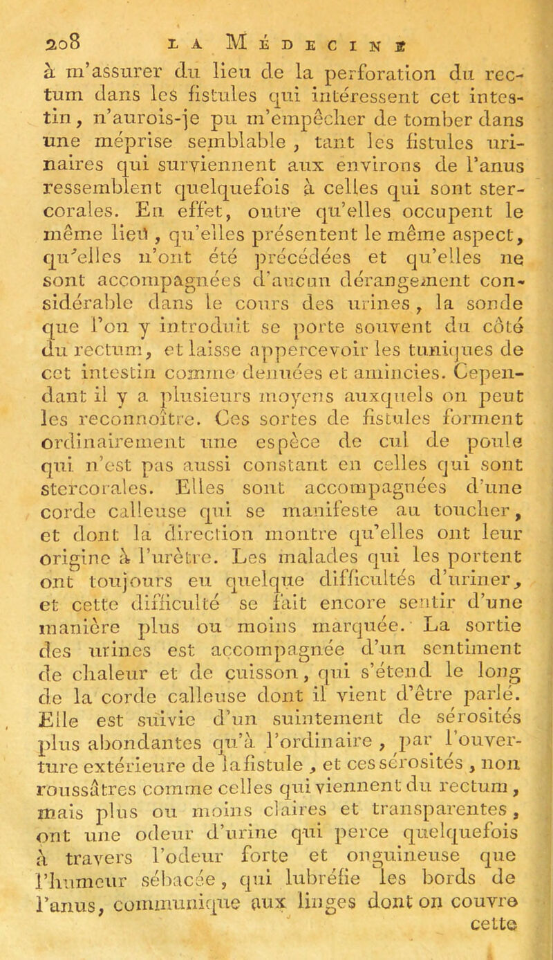 à m’assurer du lieu de la perforation du rec- tum dans les fistules c|ui intéressent cet intes- tin , n’aurois-je pu m’empeclier de tomber dans une méprise semblable , tant les fistules uri- naires qui surviennent aux environs de l’anus ressemblent quelquefois à celles qui sont ster- corales. En effet, outre qu’elles occupent le même lieil, qu’elles présentent le même aspect, qu'’eiles n’ont été précédées et qu’elles ne sont accompagnées d'aucun dérangeinent con- sidérable dans le cours des urines , la sonde que l’on y introduit se porte souvent du côté du rectum, et laisse appercevoir les timûjues de cet intestin comme dénuées et amincies. Cepen- dant il y a plusieurs moyens auxquels on peut les reconnoître. Ces sortes de fistules forment ordinairement une espèce de cul de poule qui n’est pas aussi constant en celles cjui sont stcrcoiales. Elles sont accompagnées d’une corde calleuse qui se manifeste au toucher, et dont la direction montre qu’elles ont leur origine à l’urètre. Les malades qui les portent ont toujours eu quelque difficultés d’uriner^ et cette difficulté se fait encore sentir d’une manière plus ou moins marquée. La sortie des urines est accompagnée d’un sentiment de chaleur et de cuisson, qui s’étend le long de la corde calleuse dont il vient d’être parlé. Elle est suivie d’un suintement do sérosités plus abondantes qu’à l’ordinaire , par l’ouver- ture extérieure de lafîstule , et ces sérosités , non roussatres comme celles qui viennent du rectum , mais plus ou moins claires et transparentes, ont une odeur d’urine qui perce quelquefois à travers l’odeur forte et onguineuse que l’humeur sébacée, qui lubréfie les bords de l’anus, communique aux linges dont on couvre cette