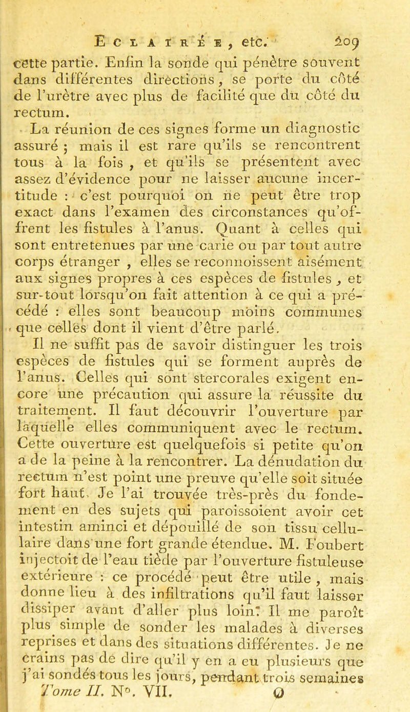 ECLAlRiéE, etc. ^5,09 cette partie. Enfin la sonde qui pénètre souvent dans différentes dlrèctioris, se porte du côté de l’urètre avec plus de facilité que du côté du rectum. La réunion de ces signes forme un diagnostic assuré j mais il est rare qu’ils se rencontrent tous à la fois , et qu’ils se présentent avec assez d’évidence pour ne laisser aucune incer- titude : c’est pourquoi on ne peut être trop exact dans l’examen des circonstances qu’of- frent les fistules à l’anus. Quant à celles qui sont entretenues par une carie ou par tout autre corps étranger , elles se reconnoissent aisément aux signes propres à ces espèces de fistules ^ et sur-tout lorsqu’on fait attention à ce qui a pré- cédé : elles sont beaucoup moins communes ' que cellës dont il vient d’être parlé. Il ne suffit pas de savoir distinguer les trois espèces de fistules qui se forment auprès de l’anus. Celles qui sont stercorales exigent en- core une précaution qui assure la réussite du traitement. Il faut découvrir l’ouverture par laquelle elles communiquent avec le rectum. Cette ouverture est quelquefois si petite qu’on a de la peine à la rencontrer. La dénudation du rectum n’est point une preuve qu’elle soit située fort haut. Je l’ai trouvée très-près du fonde- ment en des sujets qui paroissoient avoir cet intestin aminci et dépouillé de son tissu cellu- laire dans une fort grande étendue. M. Foubert injectoit de l’eau tiède par l’ouverture fistule use extérieure : ce procédé peut être utile , mais donne lieu à des infiltrations qu’il faut laisser dissiper avant d’aller plus loin! Il me paroît plus^ simple de sonder les malades à diverses reprises et dans des situations différentes. Je ne crains pas de dire qu’il y en a eu plusieurs que j ai sondés tous les jours, peirdant trois semaines Tome II. VIL O