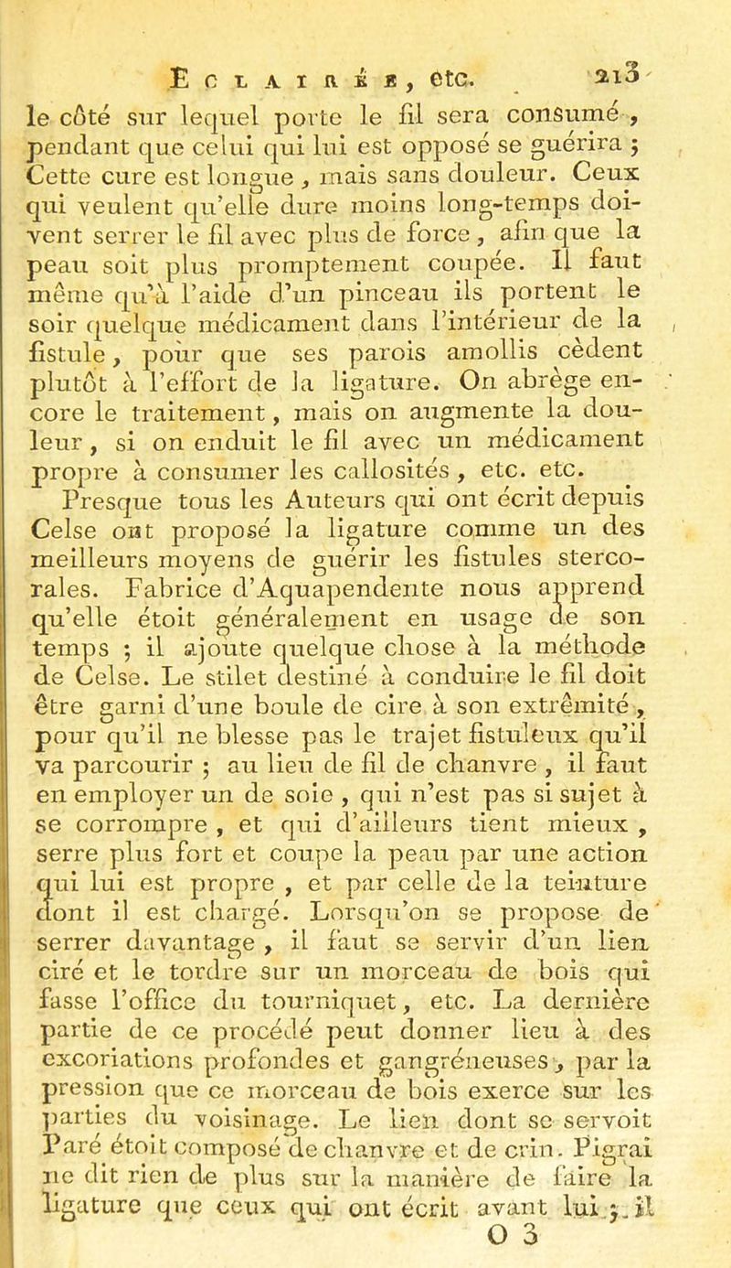 le côté sur lequel porte le fil sera consume , pendant que celui qui lui est opposé se guérira 5 Cette cure est longue , mais sans douleur. Ceux qui veulent qu’elle dure moins long-temps doi- vent serrer le fil avec plus de force , alin que la peau soit plus promptement coupée. Il faut même qu’à l’aide d’un pinceau ils portent le soir quelque médicameiit dans l’intérieur de la , fistule, pour que ses parois amollis cedent plutôt à l’effort de la ligature. On abrège en- core le traitement, mais on augmente la dou- leur , si on enduit le fil avec un médicament propre à consumer les callosités , etc. etc. Presque tous les Auteurs qui ont écrit depuis Celse ont proposé la ligature comme un des meilleurs moyens de guérir les fistules sterco- rales. Fabrice d’Aquapendente nous apprend qu’elle étoit généraleinent en usage de son temps ; il ajoute quelque cliose à la méthode de Celse. Le stilet destiné à conduire le fil doit être garni d’une boule de cire à son extrémité , pour qu’il noblesse pas le trajet fis tuleux qu’il va parcourir ; au lieu de fil de chanvre , il faut en employer un de soie , qui n’est pas si sujet à se corrompre , et qui d’ailleurs tient mieux , serre plus fort et coupe la peau par une action qui lui est propre , et par celle Je la teinture I dont il est chargé. Lorsqu’on se propose de' i serrer davantage , il faut se servir d’un lien ciré et le tordre sur un morceau de bois qui ■ fasse l’office du tourniquet, etc. La dernière . partie de ce procédé peut donner lieu à des 1 excoriations profondes et gangréneuses, parla j pression que ce morceau de bois exerce sur les ]iarties du voisinage. Le lien dont se servoit 1 Paré étoit composé de chanvre et de crin. Pigrai i ne dit rien de plus sur la manière de faire la 1 ligature que ceux qui ont écrit avant luij.il