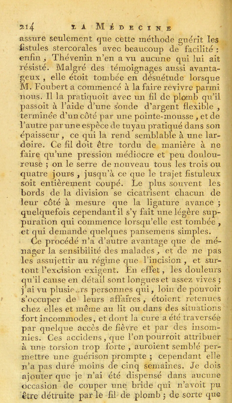 lAMiBECiNE assure seulement que cette métliode guérît les fistules stercorales avec beaucoup de facilité : enfin ^ Théveniii n’en a vu aucune qui lui ait résisté. Malgré des témoignages aussi avanta- geux , elle étoit tombée en désuétude lorsque M. Foubert a commencé à la faire revivre parmi nous. Il la pratiquoit avec un fil de plomb qu’il passoit à l’aide d’une sonde d’argent flexible , terminée d’un coté par une pointe-mousse , et de l’autre par une espèce de tuyau pratiqué dans son épaisseur, ce qui la rend semblable à une lar- doire. Ce fil doit être tordu de manière à ne faire qu’une pression médiocre et peu doulou- reuse ; on le serre de nouveau tous les trois ou quatre jours , jusqu’à ce que le trajet fistuleux soit entièreipent coupé. Le plus souvent les bords de la division se cicatrisent chacun de leur côté à mesure que la ligature avance ^ quelquefois cependant il s’y fait une légère sup- puration qui commence lorsqu’elle est tombée , et qui demande quelques panseinens simples. Ce procédé n’a d’autre avantage que de mé- nager la sensibilité des malades^ et de ne pas les assujettir au régime que l’incision , et sur- tout l’excision exigent. En effet, les douleurs qu’il cause en détail sont lonmieset assez vives : ] ai vu piusiPo.rs personnes qui. Joui de pouvoir s’occuper de leurs affaires, étoient retenues chez elles et même au lit ou dans des situations fort incommodes, et dont la cure a été traversée par quelque accès de fièvre et par des insom- nies. Ces accidens , que l’on poiirroit attribuer à une torsion trop forte , auroient semblé per- mettre une guérison prompte ; cependant elle n’a pas duré moins de cinq semaines. Je dois ajouter que je n’ai été dispensé dans aucune occasion de couper une bride qui n’avoit pu être détruite par le fil de plomb j de sorte que