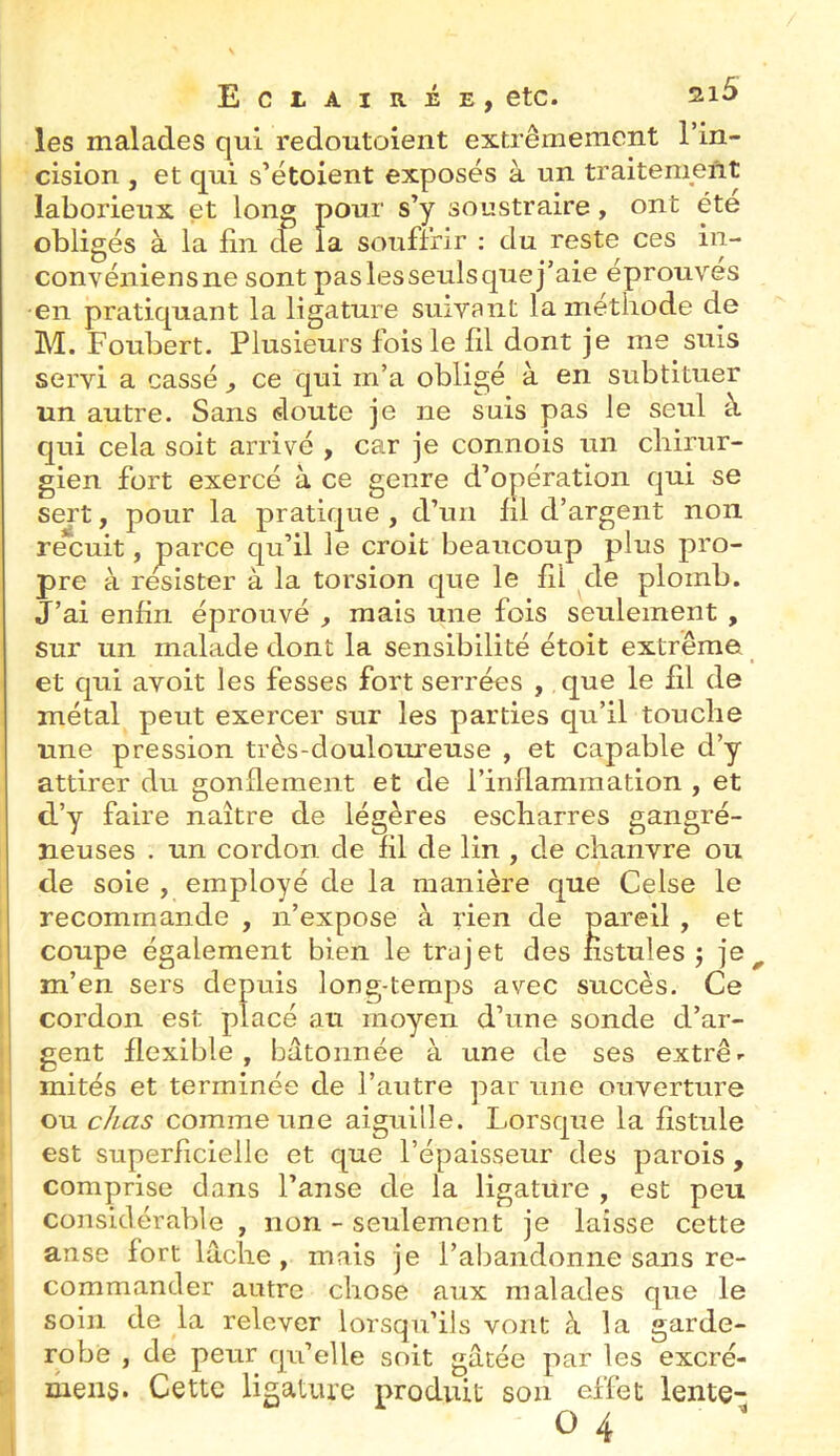 les malades qui redoutolent extrêmement l’in- cision , et qui s’étoient exposés à un traitement laborieux et long pour s’y soustraire, ont été obligés à la fin de la souffrir : du reste ces in- convéniensne sont paslesseulsquej’aie éprouves •en pratiquant la ligature suivant la méthode de M. Foubert. Plusieurs fois le fil dont je me suis servi a cassé ^ ce qui m’a obligé à en subtituer un autre. Sans doute je ne suis pas le seul à qui cela soit arrivé , car je connois un chirur- gien fort exercé à ce genre d’opération qui se sert, pour la pratique , d’un fil d’argent non recuit, parce qu’il le croit beaucoup plus pro- pre à résister à la torsion que le fil de plomb. J’ai enfin éprouvé , mais une fois seulement , sur un malade dont la sensibilité étoit extrême et qui avoit les fesses fort serrées , que le fil de métal peut exercer sur les parties qu’il touche line pression très-douloureuse , et capable d’y attirer du gonflement et de l’inflammation , et d’y faire naître de légères escharres gangré- neuses . un cordon de fil de lin , de chanvre ou de soie , employé de la manière que Celse le recommande , n’expose à rien de pareil , et coupe également bien le trajet des fistules j je m’en sers depuis long-temps avec succès. Ce cordon est placé au moyen d’une sonde d’ar- gent flexible, bâtonnée à une de ses extrê- mités et terminée de l’autre par une ouverture ou chas comme une aiguille. Lorsque la fistule est superficielle et que l’épaisseur des parois , comprise dans l’anse de la ligature , est peu considérable , non - seulement je laisse cette anse fort lâche , mais je l’abandonne sans re- commander autre chose aux malades que le soin de la relever lorsqu’ils vont à la garde- robe , de peur qu’elle soit gâtée par les excré- mens. Cette ligature produit son effet lente-