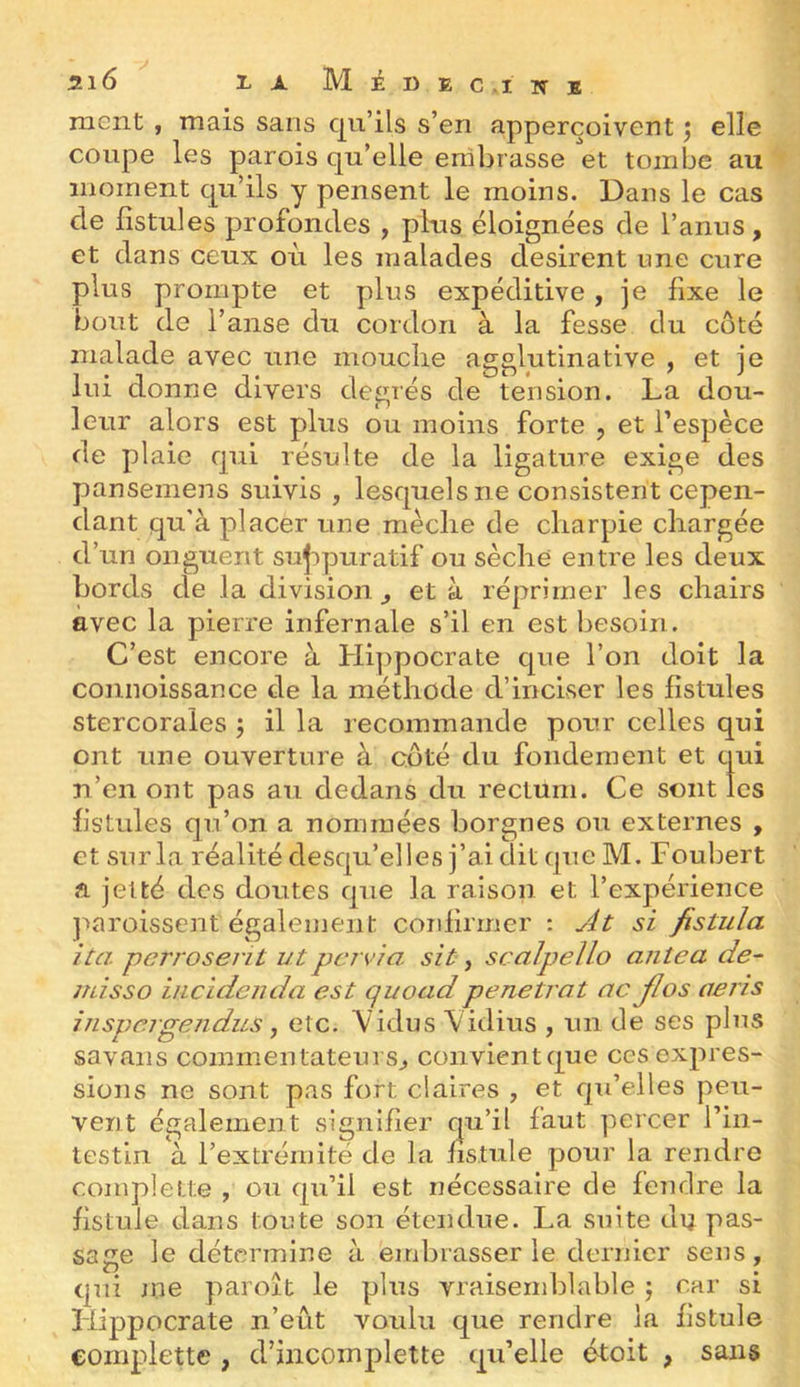 ment , mais sans qu’ils s’en apperçoivent ^ elle coupe les parois qu’elle embrasse et tombe au moment qu’ils y pensent le moins. Dans le cas de fistules profondes , plus éloignées de l’anus, et dans ceux où les malades désirent une cure plus prompte et plus expéditive, je fixe le bout de l’anse dir cordon à la fesse du côté malade avec une mouclie agglutinative , et je lui donne divers degrés de tension. La dou- leur alors est plus ou moins forte , et l’espèce de plaie qui résulte de la ligature exige des pansemens suivis , lesquels ne consistent cepen- dant qu'à placer une mèche de charpie chargée d’un onguent sujipuratif ou sèche entre les deux bords de la division ^ et à réprimer les chairs avec la pierre infernale s’il en est besoin. C’est encore à Hippocrate que l’on doit la connoissance de la méthode d’inciser les fistules stercorales ; il la recommande pour celles qui ont une ouverture à coté du fondement et qui n’en ont pas au dedans du rectum. Ce sont les fistules qu’on a nommées borgnes ou externes , et sur la réalité desqu’elles j’ai dit que M. Foubert fl jelté des doutes que la raison et l’expérience ]’>aroisscnt également confirmer ; si fistula ita perroserit utpcrvia sit, scalpelLo aniea de- misso iiicidenda est quoadpénétrât ac JIos aeris inspejgejidus J etc. Vidus Vidius , un de ses plus savans commentateurs^ convient que ces expres- sions ne sont pas fort claires , et qu’elles peu- vent également signifier qu’il faut percer rin- testin à l’extrémité de la fistule pour la rendre complelte , ou qu’il est nécessaire de fendre la fistule dans toute son étendue. La suite du pas- sage le détermine à embrasser le dernier sens, qui me paroît le plus vraisemblable j car si Hippocrate n’eût voulu que rendre la fistule eoraplette , d’incomplette qu’elle étoit , sans