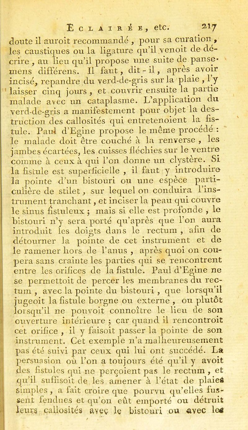 doute 11 auroit recommandé , pour sa curation , les caustiques ou la ligature qu’il ,venoit de dé- crire , au lieu qu’il propose une suite de panse- mens différens. Il faut, dit - il, apres avoir incisé, répandre du yerd-de-gris sur la plaie , 1 y ' laisser cinq jours , et couvrir ensuite la^ partie malade avec un cataplasme. L’application du verd-de-gris a manifestement pour objet la des- truction des callosités qui entretenoient la^ fis- tule. Paul d’Egine propose le même procédé : le malade doit être couché à la renverse , les jambes écartées, les cuisses llécliies sur le ventre comme à ceux à qui l’on donne un clystère. Si la fistule est superficielle , il faut y introduire la pointe d’un bistouri ou une espèce parti- culière de stllet, sur lequel on conduira l’ins- trument tranchant, et inciser la peau qui couvre le sinus fisluleux ; mais si elle est profonde , In bistouri n’y sera porté qu’après que l’on aura introduit les doigts dans le rectum , afin de détourner la pointe de cet instrument et de le ramener hors de l’anus , après quoi on cou- pera sans crainte les parties qui se rencontrent entre les orifices de la fistule. Paul d’Egine ne se permettoit de percer les membranes du rec- I tum , avec la pointe du bistouri , que lorsqu’il jugeoit la fistule borgne ou externe , ou plutôt t lorsqu’il ne pouvoit connoître le lieu de son I ouverture intérieure j car quand il rencontroit cet orifice , il y faisoit passer la pointe de son instrument. Cet exemple ii’a malheureusement ' pas été suivi par ceux qui lui ont succédé. Là persuasion où l’on a toujours été qu’il y avoit des fistules qui ne perçoient pas le rectum, et i qu’il sufhsoit de les amener à l’état de plaieô I simples, a lait croire que pourvu qu’elles fus- sent fendues et qu’on eût emporté ou détruit A leurs callosités aveç le bistouri on avec letf