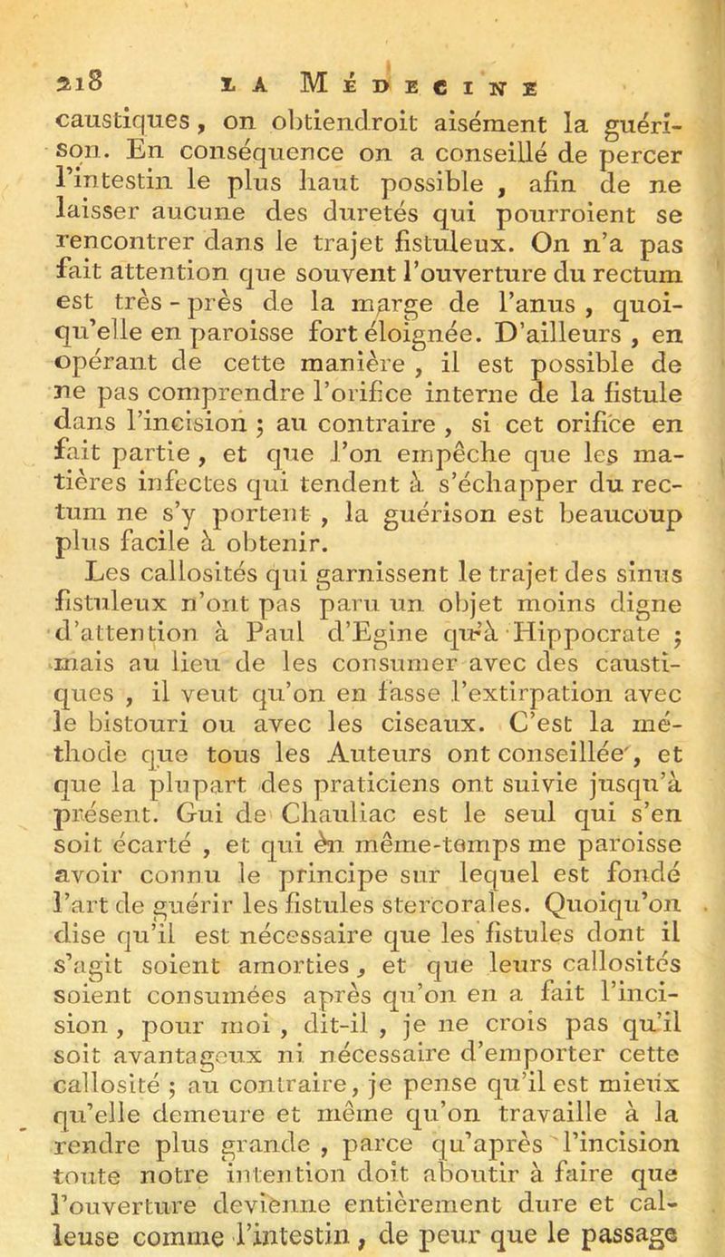 caustiques, on oljtieiiclroit aisément la guéri- son. En conséquence on a conseillé de percer rintestiii le plus haut possible , afin de ne laisser aucune des duretés qui pourroient se rencontrer dans le trajet listuleux. On n’a pas fait attention que souvent l’ouverture du rectum est très - près de la m^rge de l’anus , quoi- qu’elle en paroisse fort éloignée. D’ailleurs, en opérant de cette manière , il est possible de ne pas comprendre l’orifice interne de la fistule dans l’incision 5 au contraire , si cet orifice en fait partie , et que l’on empêche que les ma- tières infectes qui tendent à s’échapper du rec- tum ne s’y portent , la guérison est beaucoup plus facile à obtenir. Les callosités qui garnissent le trajet des sinus fistuleux n’ont pas paru un objet moins digne d’attention à Paul d’Egine qur’à-Hippocrate 5 ^mais au lieu de les consumer avec des causti- ques , il veut qu’on en fasse l’extirpation avec le bistouri ou avec les ciseaux. C’est la mé- thode que tous les Auteurs ont conseillée', et que la plupart des praticiens ont suivie jusqu’à présent. Gui de Chauliac est le seul qui s’en soit écarté , et qui èn même-temps me paroisse avoir connu le principe sur lequel est fondé l’art de guérir les fistules sterCorales. Quoiqu’on dise qu’il est nécessaire que les fistules dont il s’agit soient amorties, et que leurs callosités soient consumées après qu’on en a fait l’inci- sion , pour moi , dit-il , je ne crois pas quhl soit avantageux ni nécessaire d’emporter cette callosité ; au contraire, je pense qu’il est mieux qu’elle demeure et même qu’on travaille à la rendre plus grande , parce qu’après l’incision toute notre intention doit aboutir à faire que l’ouverture devienne entièrement dure et cal- leuse comme l’intestin, de peur que le passage