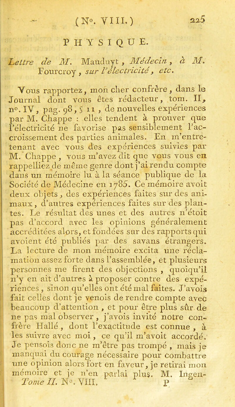 (N«. YIII.) PHYSIQUE. Lettre de M. Mauduyt , Médecin, à il/. Fourcroy , sur l'électricité, etc. Vous rapportez, mon cher confrère, dans le Journal dont vous êtes rédacteur, tom. II, no. IV, pag. 98, § 11 , de nouvelles expériences par M. Cliappe : elles tendent à prouver que l’électricité ne favorise pas sensiblement l’ac- croissement des parties animales. En m’entre- tenant avec vous des expériences suivies par M. Chappe , vous m’avez dit que vous vous en rappelliez de meme genre dont j’ai rendu compte dans un mémoire lu à la séance publique de la Société de Médecine en 1785. Ce mémoire avoit deux olqetSj des expériences faites sur des ani- maux , d’autres expériences faites sur des plan- tes. Le résultat des unes et des autres n’étoit pas d’accord avec les opinions généralement accréditées alors, et fondées sur des rapports qui avoient été publiés par des savans étrangers. La lecture de mon mémoire excita une récla- mation assez forte dans l’assemblée, et plusieurs personnes me firent des objections , quoiqu’il n’y en ait d’autres i proposer contre des expé- i riences , sinon qu’elles ont été mal faites. J’avois fait celles dont je venois de rendre compte avec beaucoup d’attention , et pour être plus sûr de ne pas mal observer , j’avois invité notre con- frère Hallé , dont l’exactitude est connue , à les suivre avec moi , ce qu’il m’avoit accordé,' Je peu sois donc ne m’être pas trompé , mais je manquai du courage nécessaire pour combattre une opinion alors fort en faveur, je retirai mon mémoire et je n’en parlai plus. M. Inaen- VIII. P ^