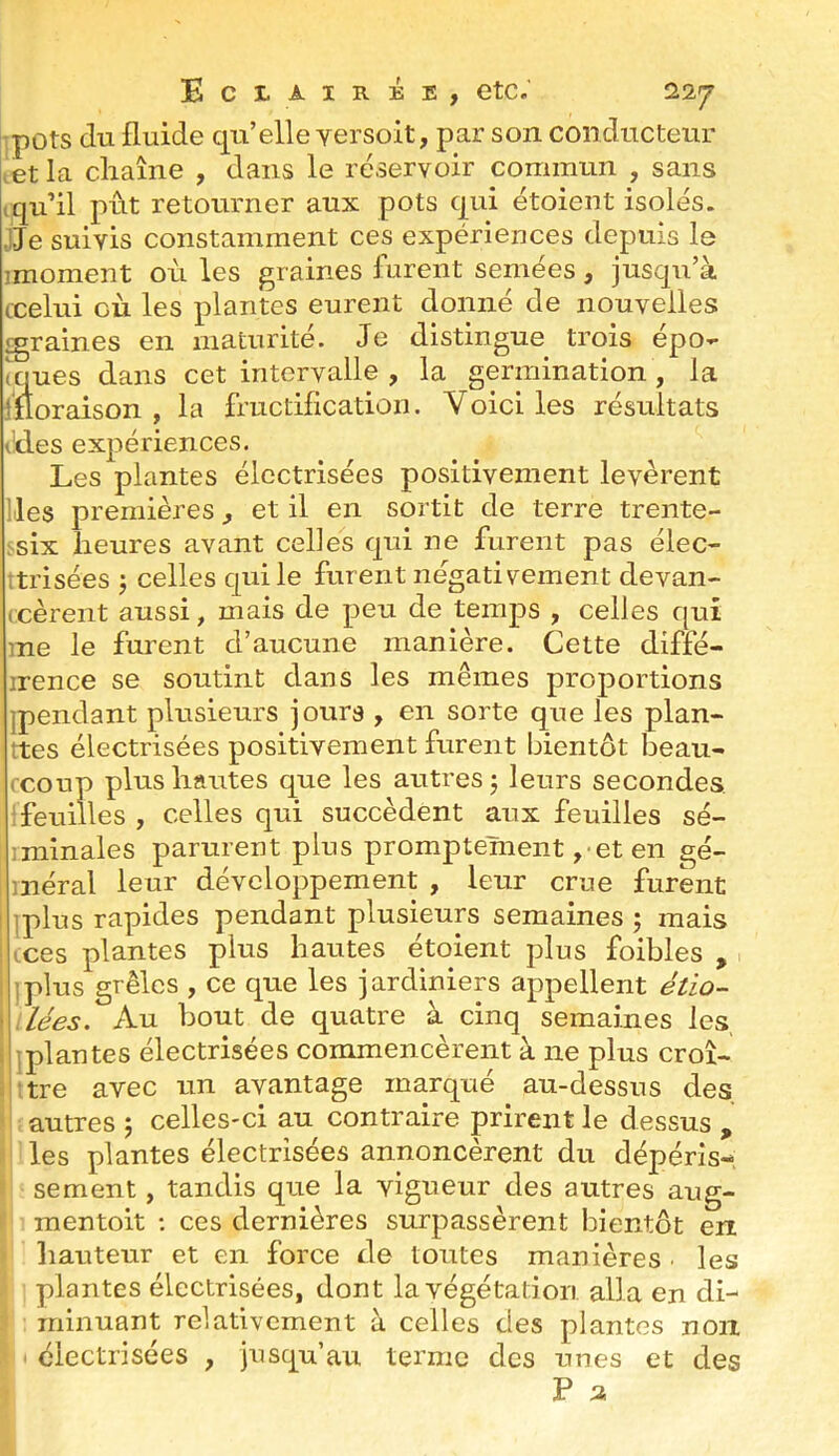 pots du fluide qu’elle yersoit, par son conducteur ^et la cliaîne , dans le réservoir commun , sans ,qu’il prit retourner aux pots qui étoient isolés. ,ije suivis constamment ces expériences depuis le imoment où les graines furent semées, jusqu’à ccelui où les plantes eurent donné de nouvelles graines en maturité. Je distingue trois épo- ques dans cet intervalle , la germination, la moraison , la fructification. Voici les résultats l'des expériences. Les plantes électrisées positivement levèrent lies premières, et il en sortit de terre trente- ,'^six fleures avant celles qui ne furent pas élec- itrisées j celles qui le furent négativement devan- (cèrent aussi, mais de peu de temps , celles qui me le furent d’aucune manière. Cette diffé- irence se soutint dans les mêmes proportions ipendant plusieurs jours , en sorte que les plan- ttes électrisées positivement furent bientôt beau- fcoup plus liantes que les autres j leurs secondes, feuilles , celles qui succèdent aux feuilles sé- iminales parurent plus promptement ,• et en gé- méral leur développement , leur crue furent ! iplus rapides pendant plusieurs semaines ; mais tces plantes plus hautes étoient plus foibles , 1 ]plus grêles , ce que les jardiniers appellent étio- > dées. Au bout de quatre à cinq semaines les s jplantes électrisées commencèrent à ne plus croî- r ;tre avec un avantage marqué au-dessus des autres 5 celles-ci au contraire prirent le dessus , les plantes électrisées annoncèrent du dépéris- sement , tandis que la vigueur des autres aug- mentoit ; ces dernières surpassèrent bientôt en hauteur et en force de toutes manières • les plantes électrisées, dont la végétation alla en di- minuant relativement à celles des plantes non < électrisées , jusqu’au terme des unes et des P