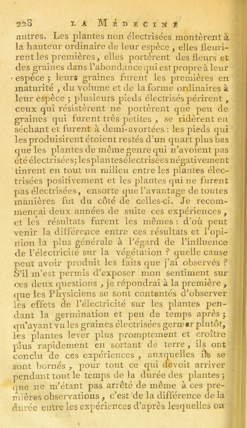 autres. Les plantes non électrisées montèrent à la hauteur ordinaire de leur espèce , elles fleuri- rent les premières, elles portèrent des fleurs et des graines dans l’abondance qui est propre à leur « espèce ; leurs graines lurent les premières en maturité , du volume et de la forme ordinaires à leur espèce 5 plusieurs pieds électrisés périrent , ceux qui résistèrent ne portèrent que peu de graines qui furent très petites , se ridèrent en séchant et furent à demi-avortées : les pieds qui les produisirent étoient restés d’un quart plus bas que les plantes de même genre qui ii’avoient pas été électrisées; lesplanteséiectrisées négativement tinrent en tout un milieu entre les plantes élec- trisées positivement et les plantes qui ne furent pas électrisées, ensorte que l’avantage de toutes manières fut du côté de celles-ci. Je recom- mençai deux années de suite ces expériences , et les résultats furent les mêmes ; d’où peut venir la différence entre ces résultats et l’opi- nion la plus générale à l’égard de l’influence de l’électricité sur la végétation ? quelle cause peut avoir produit les faits que j’ai observés ? S’il m’est permis d’exposer mon sentiment sur œs deux questions ^ je répondrai à la première , que les Physiciens se sont contentés d’observer les effets de l’électricité sur les plantes pen- dant la germination et peu de temps après 5 qu’ayant vu les graines électrisées gern?«r plutôt, les plantes lever plus promptement et croître plus rapidement en sortant de terre , ils ont conclu de ces expériences , auxquelles iYs se sont bornés , pour tout ce qui devoit arriver pendant tout le temps de la durée des plantes ; que ne m’étant pas arrêté de même à ces pre- nxières observations , c’est de la différence de la durée entre les expériences d’après lesquelles ou