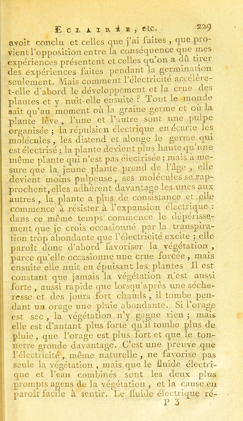avoit conclu et celles que j’ai faites , qne pio- vient l’opposition entre la conséquence qne mes I ’ t ^ rm’r>n flH tirCT seulement. Mais comment 1 électricité t-elle cVaborcl le développement et la crue dps plantes et y nuit-elle ensuite ? Tout le monde sait qu’au moment où la graine germe et ou la plante lève , l’une et l’autre sont une pulpe organisée J la répulsion électrique enécaite les molécules , les distend et alonge le germe^ qui est électrisé 5 la plante devient plus^ haute qu une même plante qui n’est pas electrisee 5 ^ me- sure que la jeune plante prend de 1 ago , elle devient moins pulpeuse, ses molécules se, rap- prochent, elles adhèrent davantage les unes aux autres , la plante a plus de consistance et,,elle commence à résister à l’expansion électrique . dans ce meme temps commence le dépérisse- ment que je crois occasionné par la transpira- tion trop abondante que l’électricité excite ; elle paroît donc d’abord favoriser la végétation , parce qu’elle occasionne une crue forcée , mais ensuite elle nuit en épuisant les plantes II est constant que jamais la végétation n’est aussi forte , aussi rapide que lorsqu’après une séche- resse et des jours fort chauds , il tombe pen- dant un orage une pluie abondante. Si l’orage est sec , la végétation n’y gagne rien ; mais elle est d’autant plus forte qu’il tombe plus de pluie , que l’orage est plus fort et que le ton- nerre gronde davantage. C’est une preuve que l’électricité , même naturelle , ne favorise pas seule la végétation , mais que le fluide électri- que et l’eau combinés sont les deux plus prompts ageiis de la végétation , et la cause en parcic facUe à sentir. Le fluide électrique rér- V 'à