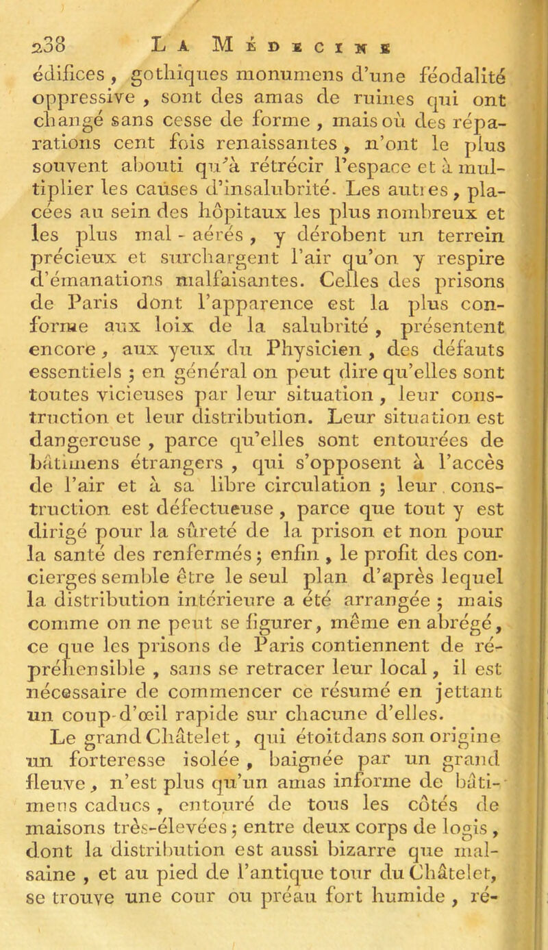 édifices , gothiques monumciis d’une féodalité oppressive , sont des amas de ruines qui ont changé sans cesse de forme , mais où des répa- rations cent fois renaissantes, n’ont le plus souvent abouti qu‘’à rétrécir l’espace et à. mul- tiplier les causes d’insalubrité. Les autres, pla- cées au sein des hôpitaux les plus nombreux et les plus mal - aérés , y dérobent un terrein précieux et surchargent l’air qu’on y respire d’émanations malfaisantes. Celles des prisons de Paris dont l’apparence est la plus con- forme aux loix de la salubrité, présentent encore, aux yeux du Physicien , des défauts essentiels ; en généi'al on peut dire qu’elles sont toutes vicieuses par leur situation , leur cons- truction et leur distribution. Leur situation est dangereuse , parce qu’elles sont entourées de batimens étrangers , qui s’opposent à l’accès de l’air et a sa libre circulation ; leur cons- truction est défectueuse , parce que tout y est dirigé pour la sûreté de la prison et non pour la santé des renfermés j enfin , le profit des con- cierges semble être le seul ]^lan d’après lequel la distribution intérieure a été arrangée ; mais comme on ne peut se figurer, même en abrégé, ce que les prisons de Paris contiennent de ré- préhensible , sans se retracer leur local, il est nécessaire de commencer ce résumé en jettant un coup-d’œil rapide sur chacune d’elles. Le grand Châtelet, qui étoitdans son origine un forteresse isolée, baignée par un grand fleuve, n’est plus qu’un amas informe de bâti- mens caducs, entouré de tous les côtés de maisons très-élevées entre deux corps de logis , dont la distribution est aussi bizarre que mal- saine , et au pied de l’antique tour du Châtelet, se trouve une cour ou préau fort humide , ré-