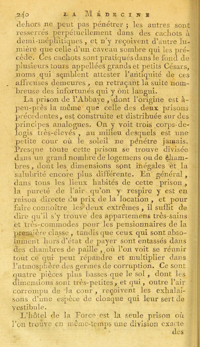 z4o A M É D B C I N ï dehors ne peut pas pénétrer ; les autres sont resserrés perpétuellement dans des cachots à demi-méphitiques, et n’y reçoivent d’autre lu- mière que celle d’un caveau sombre qui les pré- cède. Ces cachots sont pratiqués dans le fond de plusieurs tours appellées grands et petits Césars, noms qui semblent attester l’aiitiquité de ces . affreuses demeures , en retraçant la suite nom- breuse des infortunés qui y ont langui. La prison de l’Abbaye , dont l’origine est à- peu-près la même que celle des deux prisons précédentes, est construite et distribuée sur des principes analogues. On y voit trois corps-de- îogis très-élevés , au milieu desquels est une petite cour où le soleil ne pénétre jamais. Presque toute cette prison se trouve divisée dans un grand nombre de logemens ou de ^lam- bres, dont les dimensions sont inégales èt la salubrité encore plus différente. En' général, dans tous les lieux habités de cette prison , la pureté de l’air qu’on y respire y est en raison directe du prix de la location , et pour faire comioître les deux extrêmes , il suffît de dire qu’il s’y trouve des appartemens très-sains et très-commodes pour les pensionnaires de la première classe , tandis que ceux qui sont abso- lument liors d’état de payer sont entassés dans des chamljres de paille ,^où l’on voit se réunir tout ce qui peut répandre et multiplier dans l’atinos[)hère des germes de corruption. Ce sont quatre pièces plus basses que le sol , dont les cîimensions sont très-petites, et qui, outre l’air corrompu de la cour , reçoivent les exhalai- sons d’une espèce de cloaque qui leur sert de vestibule. L’hôtel de la Force-est la seule prison où l’on trouve en même-temps une division exacte des