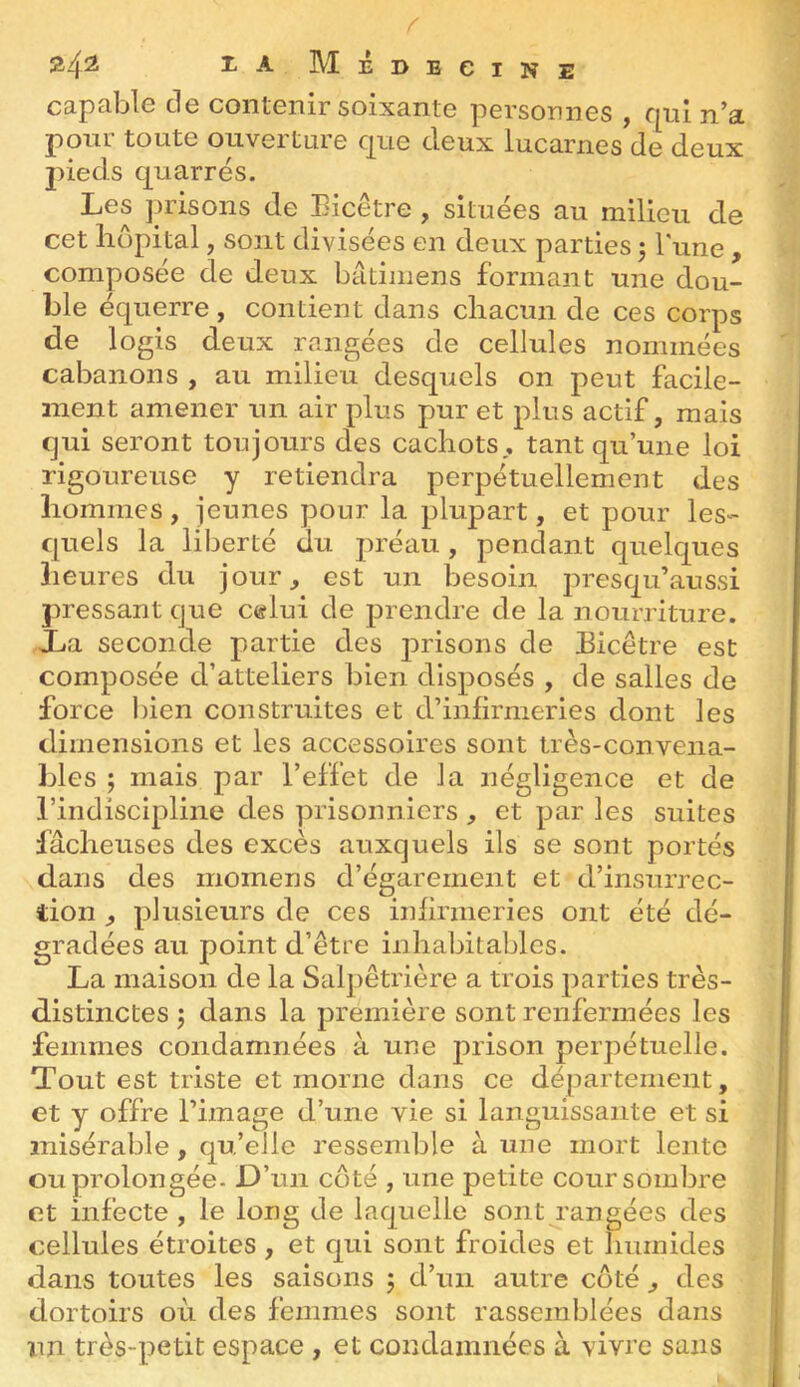 r 24^2 i-A Médecine capable de contenir soixante personnes , qui n’a pour toute ouverture que deux lucarnes de deux jûeds quarrés. Les ]jrisons de Eicêtre , situées au milieu de cet hôpital, sont divisées en deux parties 5 Tune , composée de deux bâtimens formant une dou- ble équerre , contient dans chacun de ces corps de logis deux rangées de cellules nommées cabanons , au milieu desquels on peut facile- ment amener un air plus pur et plus actif, mais qui seront toujours des cachots, tant qu’une loi rigoureuse y retiendra perpétuellement des hommes, jeunes pour la plupart, et pour les- quels la liberté du préau, pendant quelques heures du jour, est un besoin qu’aussi pressant que c«lui de jDrendre de la nourriture. Xa seconde partie des prisons de Eicêtre est composée d’atteliers bien dlsj)Osés , de salles de force l)ien construites et d’infirmeries dont les dimensions et les accessoires sont très-convena- bles ; mais par l’effet de la négligence et de l’indiscijdine des prisonniers , et jjar les suites fâcheuses des excès auxquels ils se sont portés dans des momens d’égarement et d’insurrec- tion , 2)lusieurs de ces infirmeries ont été dé- gradées au point d’être inhabitables. La maison de la Salpêtrière a trois j^arties très- distinctes J dans la jjremière sont renfermées les femmes condamnées à une j^rison perpétuelle. Tout est triste et morne dans ce département, et y offre l’image d’une vie si languissante et si misérable, qu’elle ressemble à une mort lento ou prolongée. D’un côté , une petite cour sombre et infecte , le long de laquelle sont rangées des cellules étroites , et qui sont froides et humides dans toutes les saisons 5 d’un autre côté, des dortoirs où des femmes sont rassemblées dans un très-j^etit espace , et condamnées à vivre sans