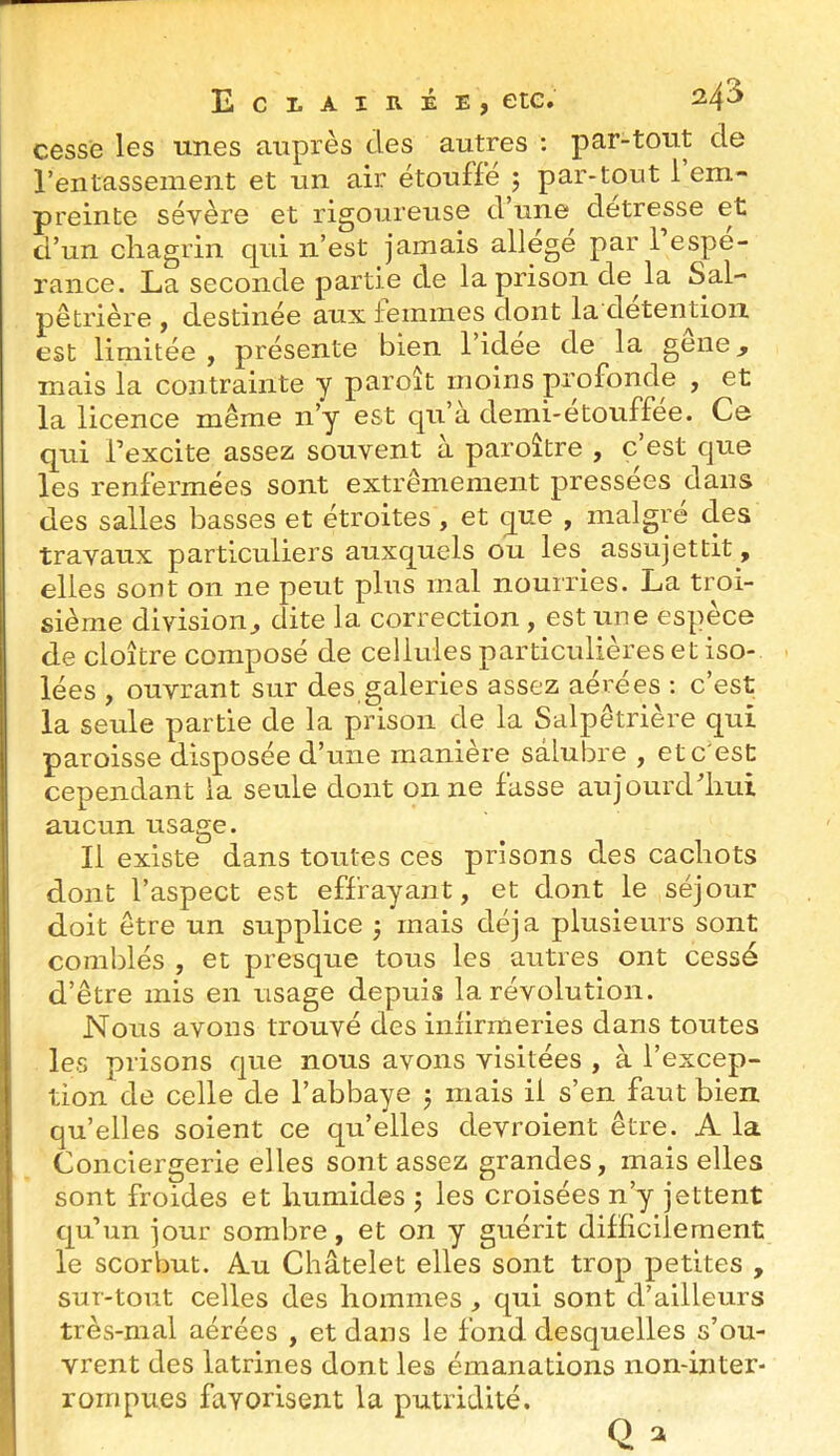 cesse les unes auprès des autres : par-tout de l’entassement et un air étouffé j par-tout 1 em- preinte sévère et rigoureuse d une detresse et d’un cliagrin qui n’est jamais allège par 1 espé- rance. La seconde partie de la prison de la Sal- pêtrière , destinée aux femmes dont la deteinioii est limitée, présente bien l’idée de la gêne, mais la contrainte y paroît moins profonde , et la licence même n’y est qu’à demi-etouffee. Ce qui l’excite assez souvent à paroître , c’est que les renfermées sont extrêmement pressées dans des salles basses et étroites, et que , malgré des travaux particuliers auxquels ou les assujettit, elles sont on ne peut plus mal nourries. La troi- sième division, dite la correction , est une espèce de cloître composé de cellules particulières et iso- lées , ouvrant sur des galeries assez aérées ; c’est la seule partie de la prison de la Salpêtrière qui paroisse disposée d’une manière salubre , et c'est cependant la seule dont on ne fasse aujourd’liui aucun usage. Il existe dans toutes ces prisons des cachots dont l’aspect est effrayant, et dont le séjour doit être un supplice ; mais déjà plusieurs sont comblés , et presque tous les autres ont cessé d’être mis en usage depuis la révolution. Nous avons trouvé des infirmeries dans toutes les prisons que nous avons visitées , à l’excep- tion de celle de l’abbaye j mais il s’en faut bien quelles soient ce qu’elles devroient être. A la Conciergerie elles sont assez grandes, mais elles sont froides et humides ; les croisées n’y jettent qu’un jour sombre, et on y guérit difficilement le scorbut. Au Châtelet elles sont trop petites , sur-tout celles des hommes , qui sont d’ailleurs très-mal aérées , et dans le fond desquelles s’ou- vrent des latrines dont les émanations non-inter- rornpues favorisent la putridité.