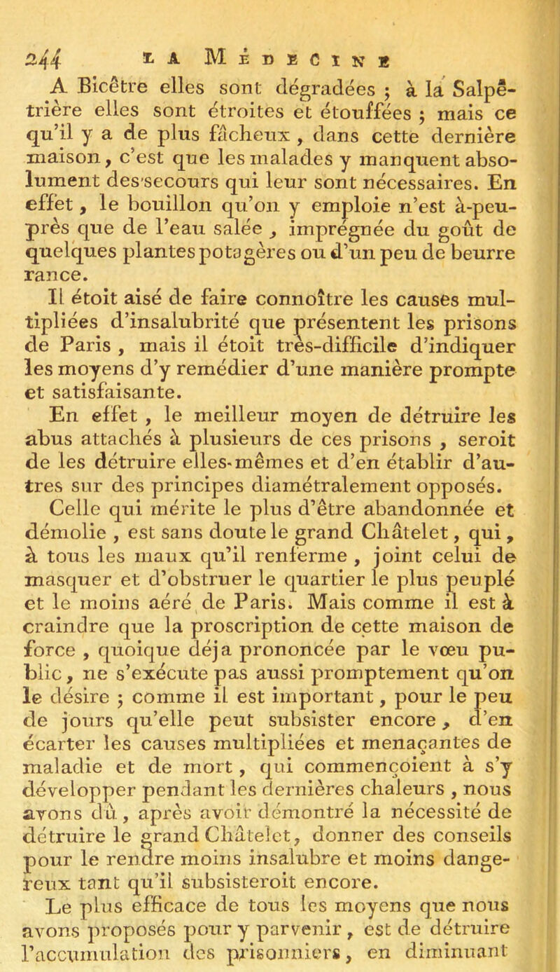 3-44 ^ ^ Médecin* A Bicêtre elles sont dégradées 5 à la Salpê- trière elles sont étroites et étouffées ; mais ce qu’il y a de plus fâcheux , dans cette dernière maison, c’est que les malades y manquent abso- lument des’secours qui leur sont nécessaires. En effet, le bouillon qu’on y emploie n’est à-peu- près que de l’eau salée , imprégnée du goût de quelques plantes potagères ou d’un peu de beurre rance. IL étoit aisé de faire connoître les causes mul- tipliées d’insalubrité que présentent les prisons de Paris , mais il étoit tres-difficile d’indiquer les moyens d’y remédier d’une manière prompte et satisfaisante. En effet , le meilleur moyen de détruire les abus attachés à plusieurs de ces prisons , seroit de les détruire elles-mêmes et d’en établir d’au- tres sur des principes diamétralement opposés. Celle qui mérite le plus d’être abandonnée et démolie , est sans doute le grand Châtelet, qui , à tous les maux qu’il renferme , joint celui de masquer et d’obstruer le quartier le plus peuplé et le moins aéré de Paris. Mais comme n est à craindre que la proscription de cette maison de force , quoique déjà prononcée par le vœu pu- blic , ne s’exécute pas aussi promptement qu’on le désire 5 comme il est important, pour le peu de jours qu’elle peut subsister encore, d’en écarter les causes multipliées et menaçantes de maladie et de mort, qui commençoient à s’y développer pendant les dernières chaleurs , nous avons dû , après avoir démontré la nécessité de détruire le grand Châtelet, donner des conseils pour le rendre moins insalubre et moins dange- reux tant qu’il subsisteroit encore. Le plus efficace de tous les moyens que nous avons proposés pour y parvenir , est de détruire l’accumulation des prisonniers, en diminuant