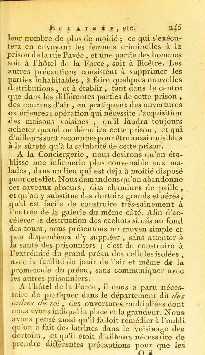 leur nombre de plus de moitié 5 ce qui s’exécu- tera en envoyant les femmes criminelles à la prison de la rue Pavée , et une partie des hommes soit à riiôtel de la Force , soit à Bicêtre. Les autres précautions consistent à supprimer les parties inhabit ables , à faire quelques nouvelles distributions , et à établir , tant dans le centre que dans les différentes parties de cette prison , des courans d’air , en pratiquant des ouvertures extérieures 5 opération qui nécessite l’acquisition des maisons voisines , qu’il faudra toujours acheter quand on démolira cette prison , et qui d’ailleurs sont reconnues pour être aussi nuisibles à la sûreté qu’à la salubrité de cette prison. A la Conciergerie, nous desirons qu’on éta- blisse une infirmerie plus convenable aux ma- lades , dans un lieu qui est déjà à moitié disposé pour cet effet. Nous demandons qu’on abandonne ces caveaux obscurs, dits chambres de paille, et qu’on y substitue des dortoirs grands et aérés, qu’il est facile de construire très-sainement à l’entrée de la galerie du même côté. Afin d’ac- célérer la destruction des cachots situés au fond des tours, nous présentons un moyen simple et peu dispendieux d’y suppléer , sans attenter à la santé des prisonniers ; c’est de construire à Pextrémité du grand préau des cellules isolées , avec la facilité de jouir de l'air et même de la Î)romenade du préau, sans communiquer avec es autres prisonniers. A riiôtel de la Force , il nous a paru néces- saire de pratiquer dans le département dit des^ ordres du roi , des ouvertures multipliées dont nous avons indiqué la place et la grandeur. Nous avons pensé aussi qu’il falloit remédier à l’oubli qu on a fait des latrines dans le voisinage des dortoirs , et ^u’il étoit d’ailleurs nécessaire de prendre di^érentes précautions pour que les O 1