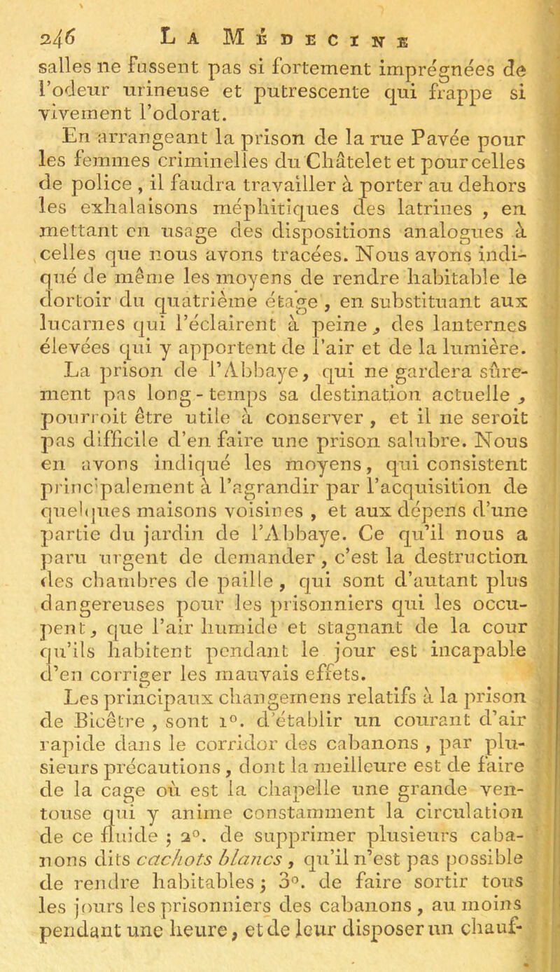 salles ne fussent pas si fortement imprégnées de l’ocleiir iirinense et putrescente c|ui frappe si yivement l’odorat. En arrangeant la prison de la rue Pavée pour les femmes criminelles du Châtelet et pour celles de police , il faudra travailler à porter au dehors les exhalaisons méphitiques des latrines , en. mettant en usage des dispositions analogues à celles que nous avons tracées. Nous avons indi- qué de même les moyens de rendre habitable le dortoir du quatrième étage , en substituant aux lucarnes qui l’éclairent à peine ^ des lanternes élevées qui y apportent de l’air et de la lumière. La prison de l’Abbaye, qui ne gardera sûre- ment pas long-temps sa destination actuelle, pourroit être utile à conserver , et il ne seroit pas difficile d’en faire une prison salubre. Nous en avons indiqué les moyens, qui consistent princ’palement à l’agrandir par l’acquisition de quelques maisons voisines , et aux dépens d’une partie du Jardin de l’Abbaye. Ce qu’il nous a paru urgent do demander, c’est la destruction des chambres de paille, qui sont d’autant plus dangereuses pour les prisonniers qui les occu- pent, que l’air humide et stagnant de la cour u’ils habitent pendant le jour est incapable d’en corriger les mauvais effets. de Les principaux changernens relatifs à la prison Bicêtre , sont i«. d’établir un courant d’air rapide dans le corridor des cabanons , par plu- sieurs précautions , dont la meilleure est de faire de la cage où est la chapelle une grande ven- touse qui y anime constamment la circulation de ce fluide j 2°. de supprimer plusieurs caba- nons dits cachots blancs , qu’il n’est pas possible de rendre habitables ; 3°. de faire sortir tous les jrmrs les prisonniers des cabanons , au moins pendant une heure, et de leur disposer un chauf- r ^1. i!