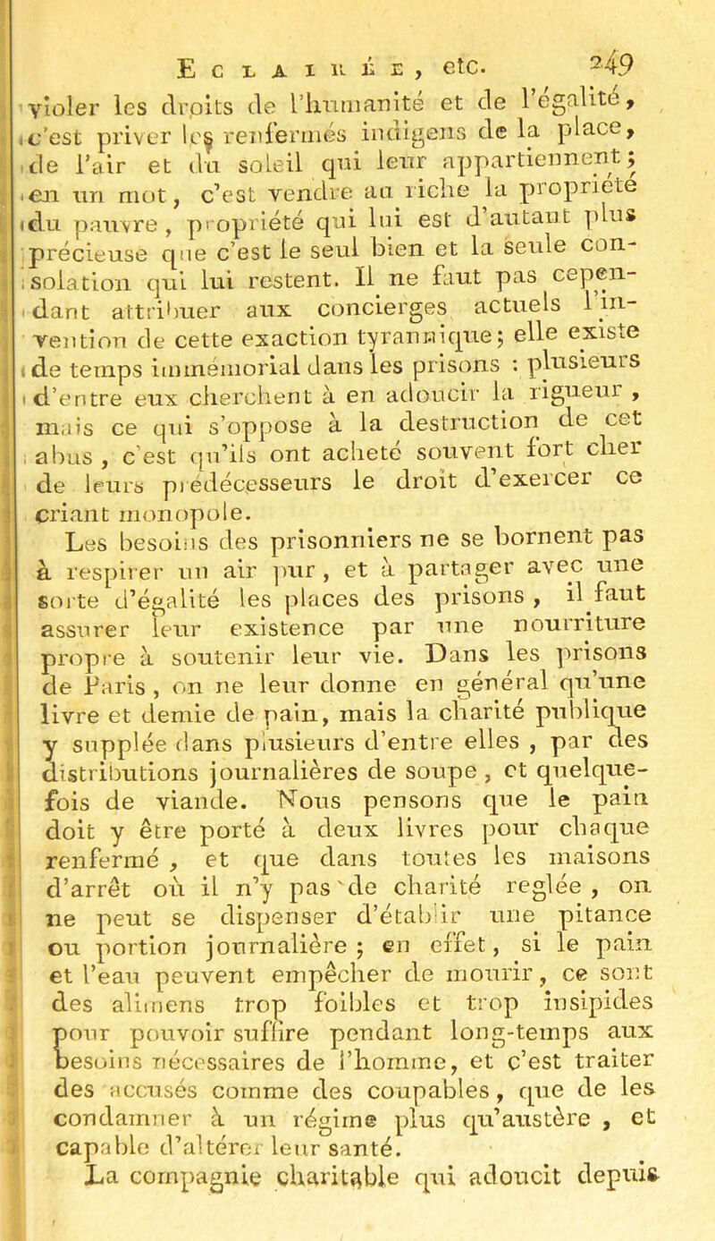 E c L A I 11 i E , etc. H9 violer les clrpits île rinuiiaTiité et de légalité, Ic’est priver leç reîirerinés iiidigens de la place, .de l’air et dii soleil qrû leur appartiennent; iCn im mot, c’est vendre an liche la propriété idu pauvre, propriété qni loi est d autant plus précieuse que c’est le seul bien et la seule con- i solation qui lui restent. Il ne faut pas cepen- idant attribuer aux concierges actuels 1 in- vention de cette exaction tyrannique; elle existe ide temps iminéniorlal dans les prisons : plusieurs I d’entre eux clierchent à en adoucir la rigueur , mais ce qui s’oppose à la destruction de cet I abus , c’est ipi’ils ont acheté souvent fort clier de leurs pi édécesseurs le droit d exeicer ce criant monopole. Les besoins des prisonniers ne se bornent pas à respirer nu air ]Uir , et à partager avec une soj'te d’égalité les places des prisons , il faut assurer leur existence par une nourriture propre à soutenir leur vie. Dans les prisons de Paris , on ne leur donne en général qu’une livre et demie de pain, mais la cbarlté publique y supplée dans plusieurs d’entre elles , par des distributions journalières de soupe , et quelque- fois de viande. Nous pensons que le pain doit y être porté à deux livres pour chaque renfermé , et que dans toutes les maisons d’arrêt où il n’y pas'de charité réglée, on ne peut se dispenser d’étah'ir une pitance ou portion journalière ; en effet, si le pain et l’eau peuvent empêcher de mourir, ce sont des aliitiens trop foiblcs et trop insipides pour pouvoir suffire pendant long-temps aux Desoins nécessaires de i’iiomme, et c’est traiter des accusés comme des coupables, que de les condamner à un régime plus qu’austère , et capable d’altérer leur santé. La compagnie charitable qui adoucit depuis