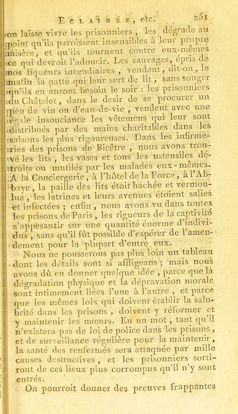 25ï E C L Al B É E, etc. t (On laisse vivre les prisonniers , les dégradé au ^ [point qu’ils paroissent insensibles a leur propre iinilsère, et qu’ils tournent contre eux-inemes ^ (ce qui devroit l’adoucir. Les sauvages, epns de î inos liqueurs incendiaires , venclent, dit-on , e liriatih la natte qui leur sert de lit , sans songer (OU-ils en auront besoin le soir ; les prisonniers I tdu Çhdtelet, dans le désir de se procurer un I ]pèu de vin ou d’eau-de-vie , vendent avec une i i égale insouciance les vêtemens qui leur sont 1 idistribiiës par des niains cliaritables clans les i ‘saisons les plus rigoureuses. Dans les infirme- ■j iries des prisons de Bicêtre , nous avons troü- \ wé les lits , les vases et tous les ustensiles de- ij itrùitsou mutilés par les malades eux-memes. ^ .A la Conciergerie , à l’hôtel de la Force , a 1 Ah- i baye, la paille dès lits etoithachee et veimou- i lue , les latrines et leurs avenues étoient salies 1 «t infectées ; enfin , nous avons vu dans toutes ! les prisons de Paris , les rigueurs de la captivité f s’appesantir sur une quantité énorme d’mdivi- i| dus , sans qu’il fût possible d’espérer de l’aiiien- ilî.clement pour la plupart d’entre eux. ! Nous ne pousserons pas plus loin un tableau ji 'dont les détails sont si affligeans j mais nous ! avons dû en donner cpelque idée , parce que là i dégradation physique et la dépravation morale ! sont intimement liées l’une à l’autre , et parce I que les mêmes loix qui doivent établir la salii- i brité dans les prisons , doivent y réformer et f y maintenir les mœurs. En un mot , tant qu il n’existera pas de loi de police dans les prisons, et de surveillance régulière pour la maintenir, la santé des renfermés sera attaquée par mille ’ causes dcstnictives , et les prisonniers sorti- ' ront de ces lieux plus corrompus cju’il n’y sont û entrés. , On pourroit donner des prenves frappantes