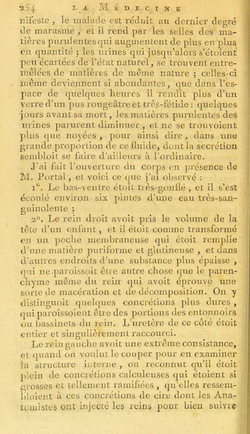 2,j4 IA Médecine nifeste , le iiialade est réduit au dernier degré de marasme ^ et il rend par les selles des ma- tières purulentes qui augmentent de plus en^^lus en quantité 5 les urines qui jusqu’alors s’étoient jieu écartées de l’état naturel, se trouvent entre- mêlées de matières de même nature j celles-ci même deviennent si abondantes, que dans l’es- pace de quelques heures il rendit plus d’un verre d’un pus rougeâtre et très-fétide : quelques jours avant sa mort, les matières purulentes des urines parurent diminuer , et ne se troiivoient ])lus que noyées, pour ainsi dire, dans une grande proportion de ce fluide, dont la secrétion seinbloit se faire d’ailleurs à l’ordinaire. J’ai fait r ouverture du corps en présence de 3M. Portai, et voici ce que j’ai ol^servé : 1^. Le bas-ventre étoit très-gonllé , et il s’est écoulé environ six pintes d’une eau très-san- guinolente 5 2.0. Le rein droit avoit pris le volume de la tête d’un enfant, et il étoit comme transformé en un poche membraneuse qui étoit remplie d’une matière puriforme et glutineuse , et dans d’autres endroits d’une substance plus épaisse , qui ne.paroissoit être autre chose que le paren- chyme même du rein qui avoit éprouvé une sorte de macération et de décomposition. On y distinguoit quelques concrétions plus dures , qui paroissoient être des portions des entonnoirs ou bassinets du rein. L’uretère de ce coté étoit entier et singulièrement raccourci. Le rein gauche avoit une extrême consistance, et quand on voulut le couper pour en examiner la structure interne , on reconnut qu’il étoit ])lein de concrétions calculeuses qui étoient si grosses et tellement ramifiées, qu’elles ressem- bloient à ces concrétions de cire dont les Ana- tomistes ont injecté les reins pour bien suivre