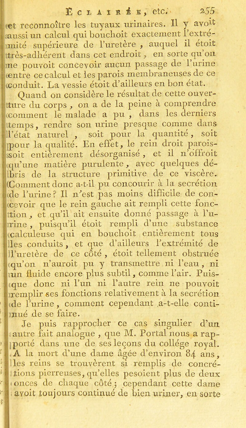 ÊcrAlR^E, etc.' 355 tet reconnoître les tuyaux urinaires. Il y ayo^t ;uussi un calcul qui bouclioit exactement i’extre- miité supérieure de l’uretère , auquel il etoit ttrès-adliérent dans cet endroiten sorte qu’on 1]ne pouyoit concevoir aucun passage de l’urine tentre ce calcul et les parois membraneuses de ce (.conduit. La vessie étoit d’ailleurs en bon état. Quand on considère le résultat de cette ouver- ttiire du corps , on a de la peine à comprendre (.comment le malade a pu , dans les derniers ttemps, rendre son urine presque comme dans ll’état naturel , soit pour la quantité, soit jpour la qualité. En effet, le rein droit parois- ssoit entièrement désorganisé , et il n’offroit upi’une matière purulente, avec quelques dé- Ibris de la structure primitive de ce viscère. (Comment donc a-t-il pu concourir à la secrétion (de l’urine ? Il n'’est pas moins difficile de con- ccevoir que le rein gauclie ait rempli cette fonc- ttion, et qu’il ait ensuite donné passage à l’u- nrine , puisqu’il étoit rempli d’une substance (calculeuse qui en bouclioit entièrement tous lies conduits , et que d’ailleurs l’extrémité de ll’uretère de ce côté , étoit tellement obstruée (qu’on n’auroit pu y transmettre ni l’eau , ni mn fluide encore plus subtil, comme l’air. Puis- ique donc ni l’un ni l’autre rein ne pouvoit jremplir ses fonctions relativement à la secrétion ' (de l’urine, comment cependant ,a-t-elle conti- ’ mué de se faire. Je puis rapproclier ce cas singulier d’un . autre fait analogue , que M. Portai nous a rap- > jporté dans une de ses leçons du collège royal, f .A la mort d’une dame âgée d’environ 84 ans, [ Iles reins se trouvèrent si remplis de concré- liions pierreuses, qu’elles pesoient plus de deux (Onces de cliaque côté; cependant cette dame i' i avoit toujours continué de bien uriner, en sorte