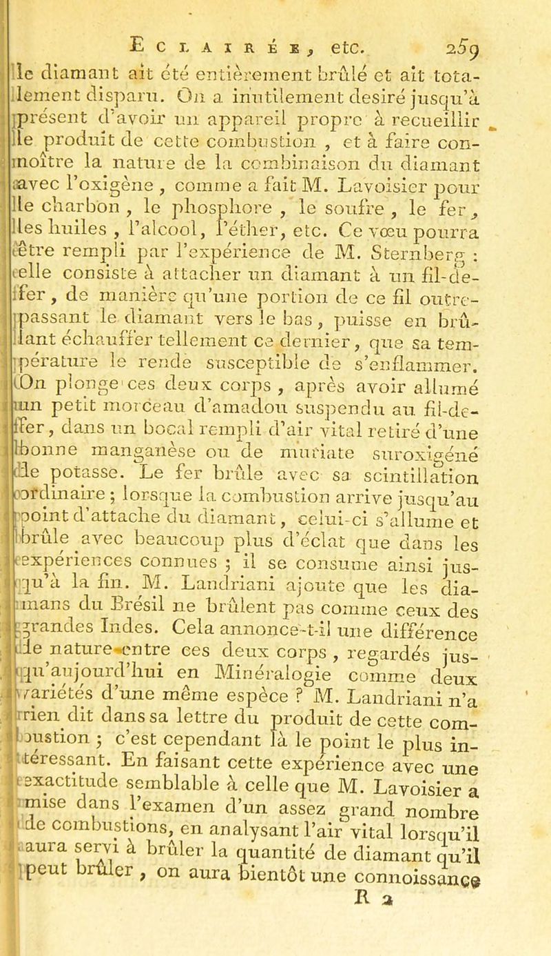 I Eclairée^ etc. o.5() le cllaniaiit ait été entièrement brûlé et ait tota- ■ lement clisparn. On a inntllement désiré jusqu’à iprésent d’avoir un appareil propre à recueillir lie produit de cette combustion , et à faire con- inoître la nature de la combinaison du diamant lavec l’oxigène , comme a fait M. Lavoisier pour lie charbon , le phosphore , le soufre , le fer ^ lies huiles, l’alcool, l’éther, etc. Ce vœu pourra t'être rempli par l’expérience de M. Sternber.? : telle consiste à attacher un diamant à un fil-de- Ifer, de manière qu’une portion de ce fil outre- j[)assant le diamant vers le bas, puisse en bru- liant échauffer tellement ce dernier, que sa tem- ’pérature le rende susceptible de s’enflammer. iOn plonge'ces deux corps , après avoir allumé lun petit morceau d’amadou suspendu au. fil-de- ffer, dans un bocal rempli d air vital retiré d’une Ihonne manganèse ou de muriate siiroxi^éiié i’de potasse. Le fer brûle avec sa scintillation oDfdinaire ; lorsque la combustion arrive jusqu’au I point d attache du diamant, ceiui-ci s’allume et Ibrûle avec beaucoup plus d’éclat que dans les rexpériences connues ; il se consume ainsi jus- qu’à la fin. M. Landriani ajoute que les dia- :mans du Brésil ne brûlent pas comme ceux des ,grandes Indes. Cela annonce-t-il une différence ide nature'^entre ees deux corps , regardés jus- iiqu’anjourd’hui en Minéi'alogie comme deux rrien dit dans sa lettre du produit de cette com- I Dustion ; c’est cependant là le point le plus in- .teressant. En faisant cette expérience avec une I exactitude semblable à celle que M. Lavoisier a mise dans 1 examen d’un assez grand nombre Ç de combustions, en analysant l’air vital lorsqu’il aura servi à brûler la quantité de diamant qu’iî . ] peut brûler , on aura bientôt une connoissanç^ R a .1