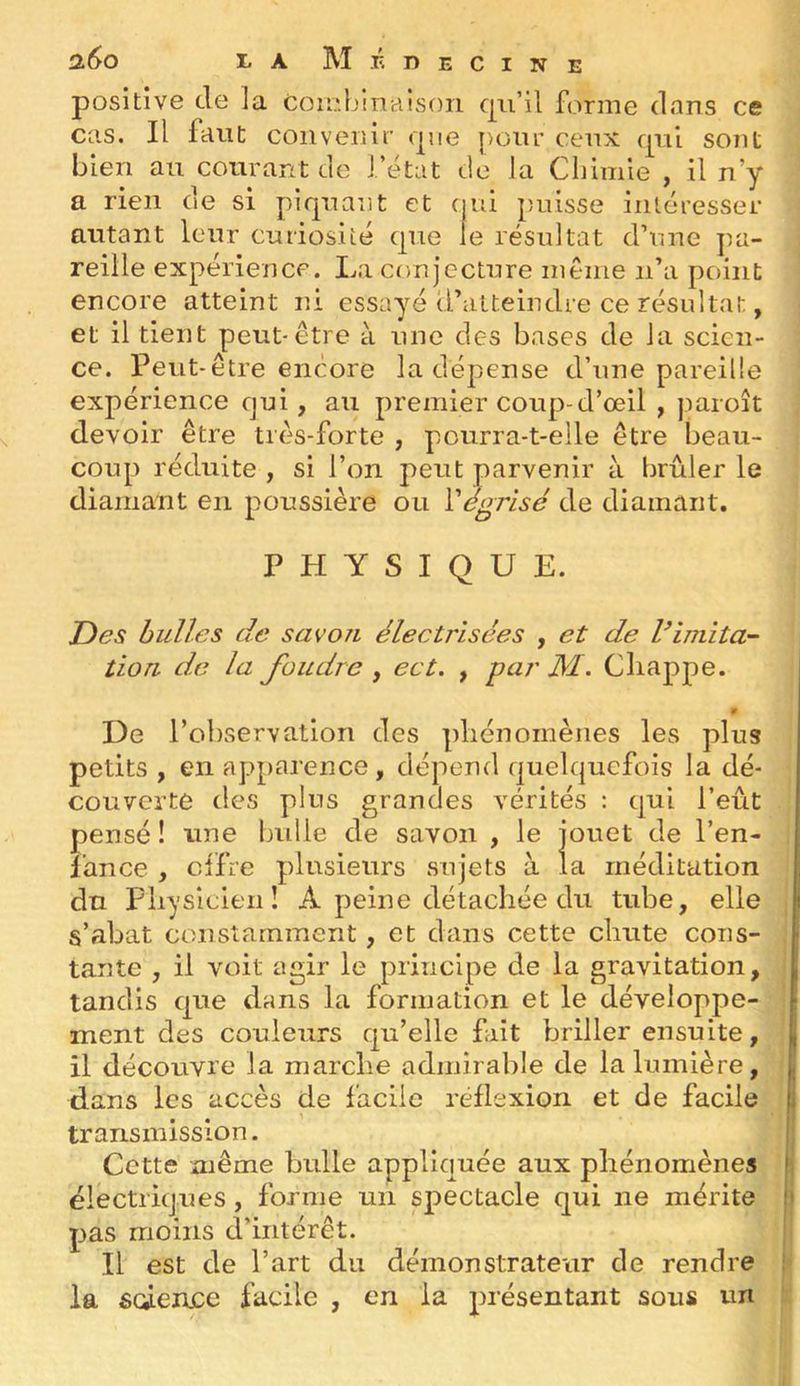positive de la coieL'inaison qu’il forme dans ce cas. Il faut convenir que pour ceux qui sojit bien au courant de i’ëtat de la Chimie , il n’y a rien de si piquant et ( ui puisse intéresser autant leur curiosité que le résultat d’une pa- reille expérience. La conjecture même n’a point encore atteint ni essayé d’atteindre ce résultat, et il tient peut-être à une des bases de la scien- ce. Peut-être encore la dépense d’une pareille expérience qui, au premier coup-d’œil , jiaroît devoir être très-forte , pourra-t-elle être beau- coup réduite , si l’on peut parvenir à brûler le diamant en poussière ou Vt^grisc de diamant. PHYSIQUE. Des huiles de savon électrisées , et de limita- tion de la foudre , ect. , par M. Cliappe. 9 De l’observation des phénomènes les plus petits , en apparence, dépend quelquefois la dé- couverte des plus grandes vérités : qui l’eût pensé! une bulle de savon , le jouet de l’en- i’ance , clfre plusieurs sujets à la méditation du Pliysicien ! A peine détachée du tube, elle s’abat constamment, et dans cette clinte cons- tante , il voit agir le principe de la gravitation, tandis que dans la formation et le développe- ment des couleurs qu’elle fut briller ensuite, il découvre la marclie admirable de la lumière, E dans les accès de i’aciie réflexion et de facile transmission. j Cette même bulle appliquée aux phénomènes j ëlectritjues, forme un spectacle qui ne mérite ) pas moins d’intérêt. j Il est de l’art du démonstrateur de rendre !■ la scÉencc facile , en la présentant sous un