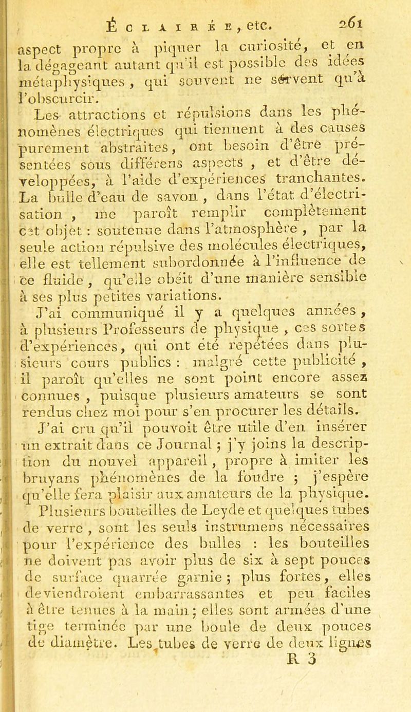 Éclairée, etc. aspect propre à piqner la curiosité, et en la dégageant autant qu'il est possible des idees métaphysiques, qui sûuvect ne sérvent qu à robscurclr. ^ ^ Les attractions et répulsions dans les phé- nomènes électriques qui tiennent a des causes purement abstraites, ont l^esoin d sentées sous dlfférens asr^ects , et d etre dé- veloppées, à l’aide d’expériences tj'anchantes. La bulle d’eau de savon , dans l’état d’électri- sation , me paroît remplir complètement C2t oiijet : soutenue dans l’atmospliere , par la seule action répulsive des molécules électriques, elle est tellement subordonnée à l’influence de ce fluide , qu’elle obéit d’une maniéré sensible à ses plus petites variations. J’ai communiqué il y a quelques années, à plusieurs Professeurs de physique , ces sortes d’expériences, cpii ont été répétées dans sieurs cours publics : malgré cette publicité , il paroît qu’elles ne sont point encore assez connues , puisque plusieurs amateurs se sont rendus chez moi pour s’en procurer les détails. J’ai cru qu’li pouvoit être utile d’en insérer un extrait dans ce Journal j j’y joins la descrip- tion du nouvel appareil, propre à imiter les bruyans phénomènes de la foudre j j’espère qu’elle fera plaisir aux amateurs de la physique. Plusieurs bouteilles de Leyde et quelques tubes de verre , sont les seuls instriimens nécessaires pour l’expérience des bulles ; les bouteilles ne doivent pas avoir plus de six à sept pouces de surlace quarrée garnie; plus fortes, elles deviendrolent embarrassantes et peu faciles à être ténues à la main; elles sont armées d’une tige terminée par une l.ioide de deux pouces de dianiètre. Les^tubes de verre de deux lignes