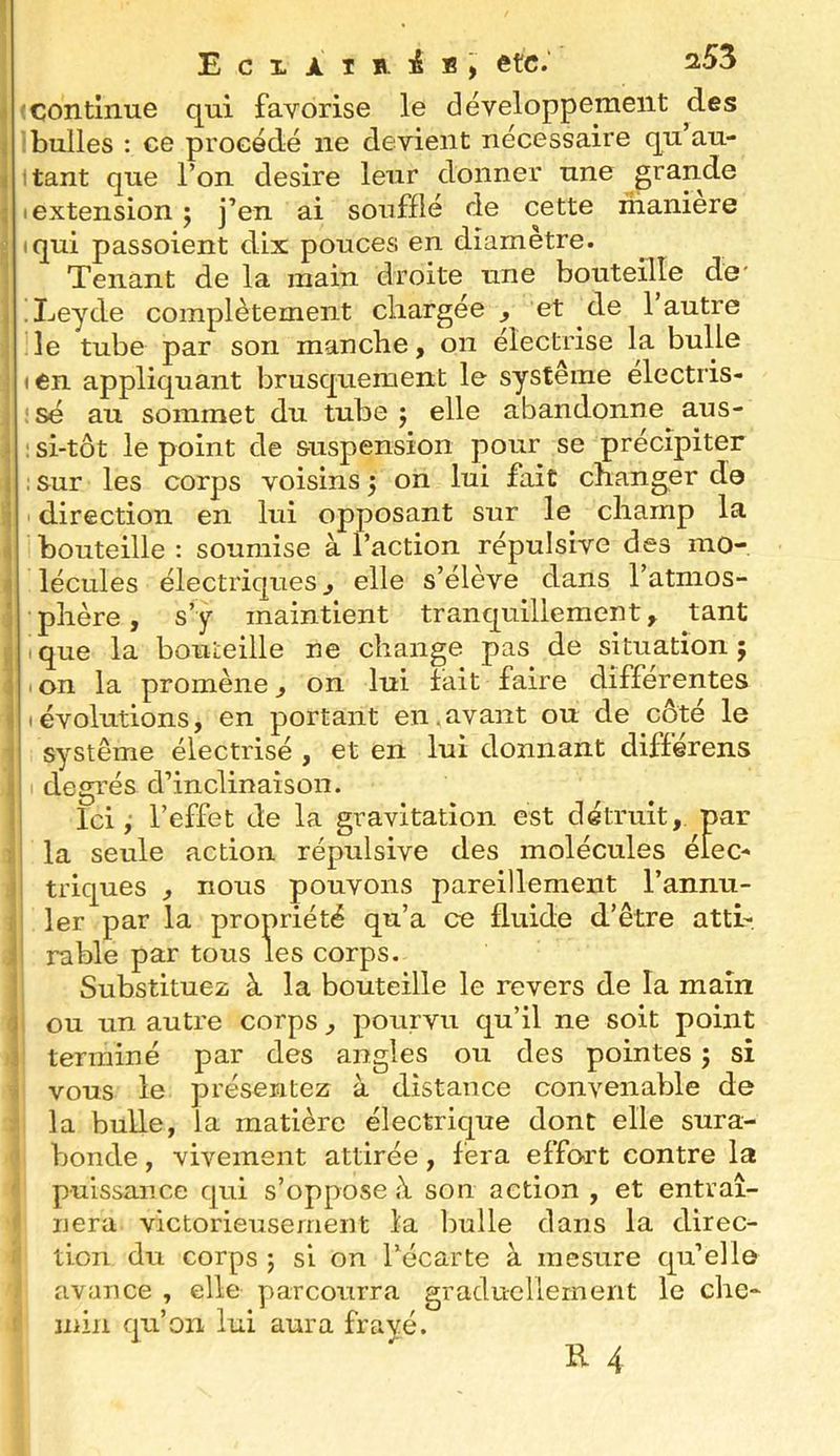 Eciaib. etc.' 253 ■ continue qui favorise le développement des bulles : ce procédé ne devient nécessaire qu’au- i tant que l’on desire leur donner une grande I extension ; j’en ai soufflé de cette maniéré iqui passoient dix pouces en diamètre. Tenant de la main droite une bouteille de' .Leyde complètement cliargée , et de 1 autre le tube par son manche, on électrise la bulle (6n appliquant brusquement le système electris- :sé au sommet du tube 5 elle abandonne aus- : si-tôt le point de suspension pour se précipiter : Sur les corps voisins 3 on lui fait changer de ' direction en lui opposant sur le champ la bouteille : soumise à l’action répulsive des mo- lécules électriques, elle s’élève dans l’atmos- phère, s’y maintient tranquillement, tant I que la bouteille ne change pas de situation ; i on la promène, on lui fait faire differentes (évolutions, en portant en.avant ou de côté le système électrisé , et en lui donnant différons degrés d’inclinaison. 1 Ici 3 l’effet de la gravitation est détruit, par î la seule action répulsive des molécules éieC'* : triques , nous pouvons pareillement l’annu- ler par la propriété qu’a ce fluide d’être atti-. ; rable par tous les corps. Substituez à la bouteille le revers de la main i ou un autre corps, pourvu qu’il ne soit point terminé par des angles ou des pointes ; si vous le présentez à distance convenable de la bulle, la matière électrique dont elle sura- bonde , vivement attirée, fera effort contre la puissance qui s’oppose à son action , et entraî- nera victorieiîsement la bulle dans la direc- tion du corps ; si on Técarte à mesure qu’elle avance , elle parcourra graduellement le che- ' min qu’on lui aura frayé.