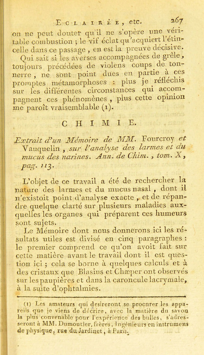 Eclairke, etc. ^^7 f • on ne peut cloutet il- s’opère une véri- table combustion \ le vif éclat qu’acquiert 1 étin- celle clans ce passage , en est la preuve décisive. Qui sait si les averses accompagnées de greie, toujours précédées de violens coups de ton- nerre , ne sont point dues en partie à ces promptes métamorplioses : plus je réfléchis sur les différentes circonstances qui accom- pagnent ces phénomènes y plus cette opinion me paroît vraisemblable (i). CHIMIE. Extrait æun Mémoire de MM. Fonrcroy et Vauquelin , sur Vanalyse des larmes et du mucus des narines. Ann. de Chim. , tom. y pag. ;z3. L’objet de ce travail a été de rechercher la nature des larmes et du mucus nasal , dont il n’existoit point d’analyse exacte et de répan- dre quelque clarté sur plusieurs maladies aux- quelles les organes qui préparent ces humeurs sont sujets. Le Mémoire dont nous donnerons ici les ré- sultats utiles est divisé en clncj[ paragraphes : le premier comprend ce qu’on avoit fait sur cette matière avant le travail dont il est ques- tion ici ; cela se borne à quelques calculs et à des cristaux que Blasius et Chæper ont observés sur les paupières et dans la caroncule lacrymale, à la suite d’ophtalmies. (I) Los amateurs qui désireront se procurer les appa- reils que je viens de d^;crire, avec la matière du savoa la plus convenable pour l’cxpt'rience des bulles, s’adres- seront à MM. Dumoulier, frères, Ingénieurs en instruraens > de physique, rue du Jardinet, h Paris^