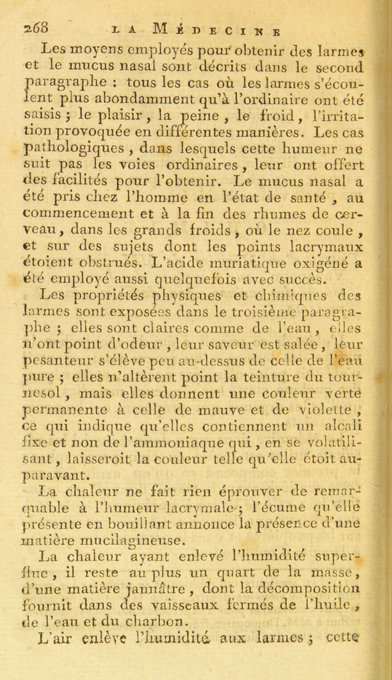 Les moyens employés pour obtenir des larmes et le mucus nasal sont décrits dans le second paragraphe ; tous les cas où les larmes s’écou- lent plus abondamment qu’à l’ordinaire ont été saisis 5 le plaisir, la peine , le froid, l’irrita- tion provoquée en différentes manières. Les cas pathologiques , dans lesquels cette humeur ne suit pas les voies ordinaires , leur ont offert des facilités pour l’obtenir. Le mucus nasal a été pris chez l’homme en l’état de santé , au commencement et à la fin des rhumes de cer- veau, dans les grands froids , où le nez coule , et sur des sujets dont les points lacrymaux étoient obstrués. L’acide muriatique oxigéné a été employé aussi quelquefois avec succès. Les propriétés physiques et cbimiqnes des larmes sont exposées dans le troisième paragra- ])he ; elles sont claires comme de l’eau, elles n’ont point d’odeur , leur saveur est salée , leur pesanteur s’élève peu au-dessus de celle de l’eau pure ; elles n’altèrent point la teinture du tour- nesol , mais elles donnent une couleur verte permanente à celle de mauve et de violette , ce qui indique qu’elles contiennent un alcr.li fixe et non de l’ammoniaque qui , en se volatili- sant, laisseroit la couleur telle qu''elle ctoit au- paravant. La chaleur ne fait rien éprouver de reraar- (■[uable à l’humeur lacrymaleq l’écume qu’elle présente en bouillant annonce la présence d’une matière mucilagineuse. La chaleur ayant enlevé l’humidité super- flue , il reste au plus un quart de la masse, d’une matière jaunâtre , dont la décomposition fournit dans des vaisseaux fermés de l’huile , de l’eau et du charbon. L’air enlève riiurniditd aux larmes -, cette