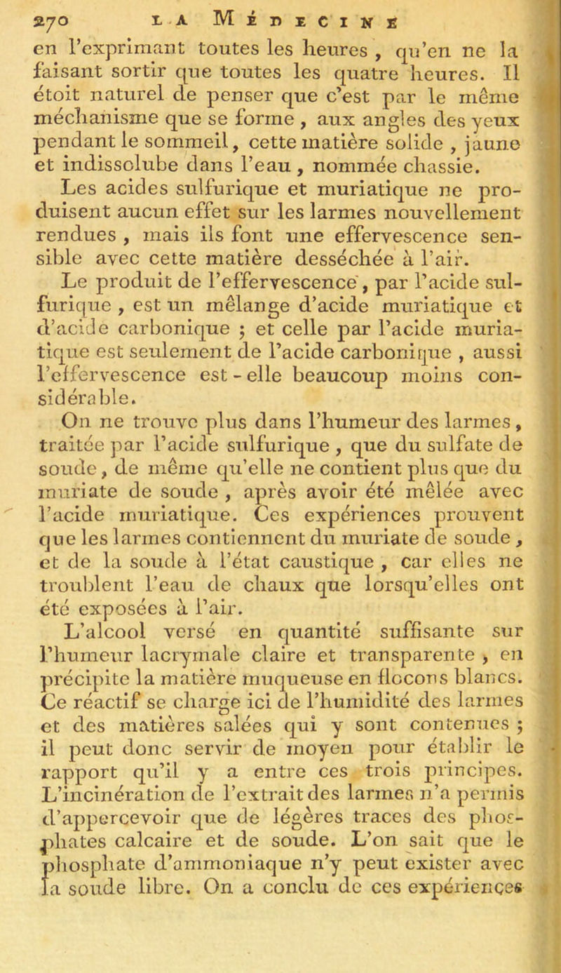 en rexprlmant toutes les heures , qu’en ne la ^ faisant sortir que toutes les quatre heures. Il étoit naturel de penser que c’est par le même méchanisme que se forme , aux angles des yeux pendant le sommeil, cette matière solide , jaune et indissolube dans l’eau , nommée chassie. Les acides sulfurique et muriatique ne pro- duisent aucun effet sur les larmes nouvellement rendues , mais ils font une effervescence sen- sible avec cette matière desséchée à l’air. Le produit de l’effervescence , par l’acide sul- furique , est un mélange d’acide muriatique et d’acide carbonique 5 et celle par l’acide muria- tique est seulement de l’acide carbonirpie , aussi l’effervescence est - elle beaucoup moins con- sidérable. On ne trouve plus dans l’humeur des larmes, traitée par l’acide sulfurique , que du sulfate de soude, de même qu’elle ne contient plus que du muriate de soude , après avoir été mêlée avec l’acide muriatique. Ces expériences prouvent que les larmes contiennent du muriate de soude , et de la soude à l’état caustique , car elles ne troublent l’eau de chaux que lorsqu’elles ont été exposées à l’air. L’alcool versé en quantité suffisante sur l’humeur lacrymale claire et transparente > en précipite la matière muqueuse en flocons blancs. Ce réactif se charge ici de l’humidité des larmes et des matières salées qui y sont contenues ; il peut donc servir de moyen pour établir le rapport qu’il y a entre ces trois principes. L’incinération de l’extrait des larmes n’a permis d’appercevoir que de légères traces des pliof:- pliates calcaire et de soude. L’on sait que le phosphate d’ammoniaque n’y peut exister avec la soude libre. On a conclu de ces expériences