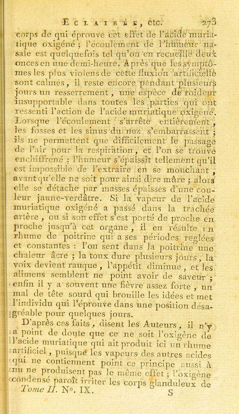 corps Je qui éprouve cet effet Je l’adiJè muria- tique oxigéné 5 l’écoulement dé Fiitlitièur ' na- sale est quelquefois tel qu’on'en recueilli Jeux onces en mie demi-heure. Après que les sympito- ines les plus violensde cette fluxion 'artiuciéilè sont calmés, il reste encore p'éndant plusieurs jours un resserrement une eé2rèce dé rôideut insujxportable dans toutes les parties qui mit ressenti l’action de l’acide muriatique oxigéné'. Lorsque l’écoulement : s’arrête entièrement , les fosses et les sinus du: nez. s’embarrassent 5 ils ne permettent que difficilement le jraSsage de f 'air pour la respiration, et l’on se trouve encîiiffrené : l’humeur s’épaissit tellement qu’il est impossible de l’extraire en se mouchant , avant qu’elle ne soit pour ainsi dire mêire ; alors elle se détache par masses épaisses d’une cou- leur^ jaune-verdâtre. Si la vapeur de l’acide muriatique oxigéné a passé dans la trachée artère , ou si son effet s’est porté de proche en proche jusqu’à cet organe , il en résulte ni rhume de poitrine qui a ses périodes réglées et constantes : l’on sent dans la poitrine une chaleur âcre j la toux dure jdusieurs jours, la voix devient rauque , l’appétit diminue, et’les alimens semblent ne point avoir de saveur • 'enfin il y a souvent une fièvre assez forte , un mal de tête sourd qui brouille les idées et met l’individu qui l’éprouve dans une position désa- !gréable pour quelques jours. D’aprAs ces faits ^ disent les Auteurs^ il n’y a point de doute que ce ne soit l’oxigène de 1 acide muriatiqne qui ait produit ici un rhnme artificiel , puisqné les vapeurs des autres acides qui ne contiennent point ce principe enssi à im ne produisent pas le môme effet : 1’oxioène comtense paroît irriter les corps glanduleuk de J0//IÛ II. No. JX. s