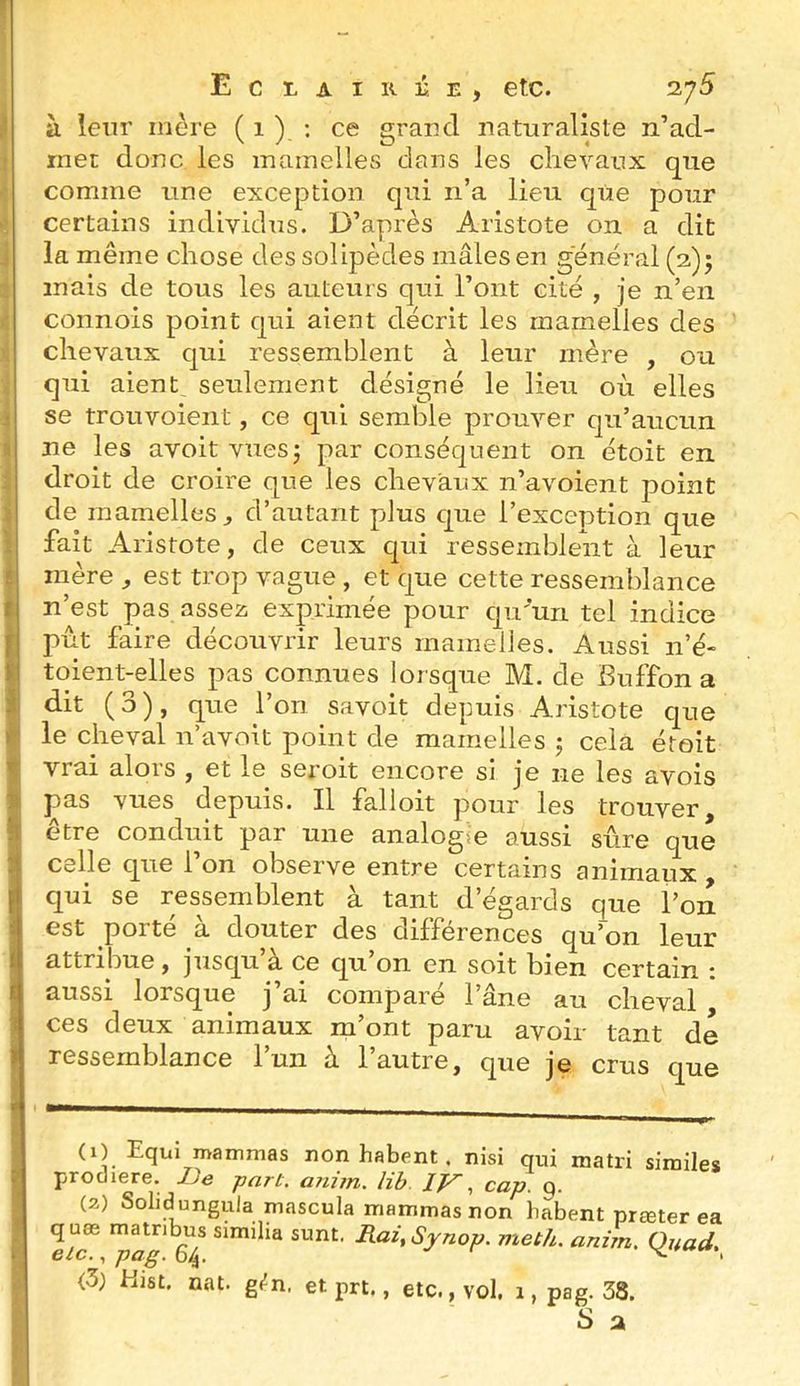 à leur mère ( 1 )_ : ce grand naturaliste n’ad- rnet donc les mamelles dans les chevaux que comme une exception qui n’a lieu que pour certains individus. D’après Aristote on a dit la même chose des solipèdes mâles en general (2); mais de tous les auteurs qui l’ont cité , je n’en connois point qui aient décrit les mamelles des chevaux qui ressemblent à leur mère , ou qui aient, seulement désigné le lieu où elles se trouvoient, ce qui semble prouver qu’aucun ne les avoit vuesj par conséquent on étoit en droit de croire que les chevaux n’avoient point de mamelles J d’autant plus que l’exception que fait Aristote, de ceux qui ressemblent à leur mère , est trop vague , et que cette ressemblance n’est pas assez exprimée pour qu'un tel indice pût faire découvrir leurs mamelles. Aussi n’é- toient-elles pas connues lorsque M. de Buffon a dit (3), que l’on savoit depuis Aristote que le cheval n’avoit point de mamelles j cela étoit vrai alors , et le seroit encore si je ne les avois pas vues depuis. Il falloit pour les trouver être conduit par une analogie aussi sûre que celle que l’on observe entre certains animaux , qui se ressemblent à tant d’égards que l’on est porté à douter des différences qu’~on leur attribue, jusqu à. ce qu on en soit bien certain ; aussi lorsque j’ai comparé l’âne au cheval ces deux animaux m’ont paru avoir tant de ressemblance l’un à l’autre, que je crus que (1) Equi mammas non habent. nisi qui matri similes procliere. IJe part. a?tim. lib IV^ cap. q. (2) Solidungula rnascula mammas non habent prœter ea q uœ matribus similia sunt. Rai^Synop. meth. anim. Quad. etc., pag. 64. v' r (3; Hist. nat. gj^n. et prt., etc., vol. 1, pag. 38.