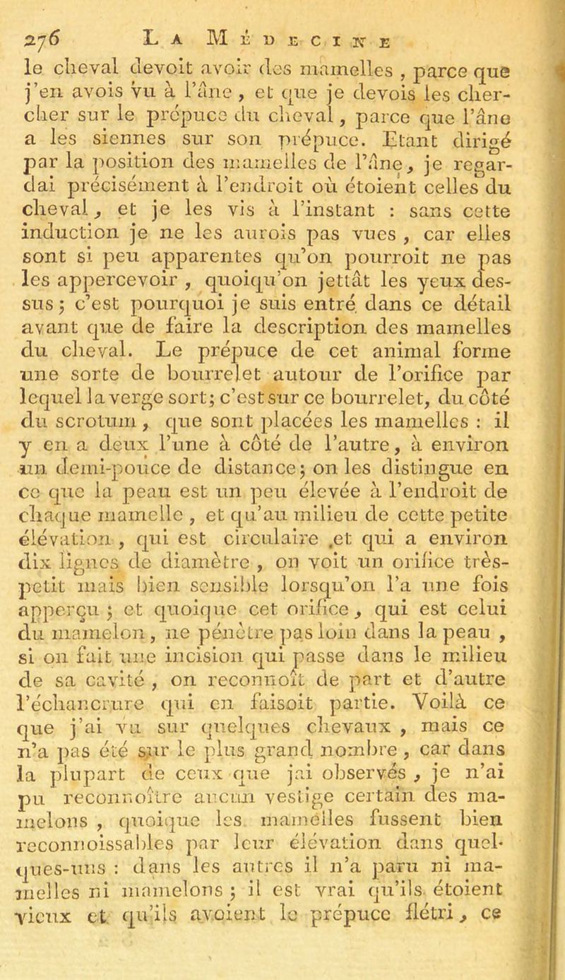 o.']6 La Méuecitî-e le cheval de volt avoir des mamelles , parce que j’en avois vu à l’ane , et que je devois les cher- cher sur le prépuce du clieval, parce que l’âne a les siennes sur son prépuce. Etant dirigé par la position des mamelles de l’âne, je regar- dai précisément à l’endroit où étoient celles du cheval, et je les vis à l’instant : sans cette induction je ne les aurois pas vues , car elles sont si peu apparentes qu’on poiirroit ne pas les appercevoir , quoiqu’on jetlât les yeux des- sus 5 c’est pourquoi je suis entré, dans ce détail avant que de faire la description des mamelles du cheval. Le prépuce de cet animal forme une sorte de bourrelet autour de l’orifice par lequel la verge sort; c’est sur ce bourrelet, du côté du scrotum , que sont placées les mamelles : il y en a deux l’une à coté de l’autre, à environ un demi-pouce de distance; on les distingue en ce que la peau est un peu élevée à l’endroit de chaque mamelle , et qu’au milieu de cette petite élévation , cpii est circulaire ,et cp.i a environ dix lignes de diamètre , on voit un orifice très- petit mais bien sensible lorsqu’on l’a une fois apperçu ; et cpioique cet orifice, qui est celui du mamelon, ne pénètre pas loin dans la peau , si 011 fait une incision c[ui passe dans le milieu de sa cavité , on recomioft de part et d’autre l’échancrure qui en faisoit partie. Voilà ce que j’ai vai sur quelques chevaux , mais ce n’a pas été sni” le plus grand nombre, car dans la plupart de ceux que jai observés , je n’ai pu reconnoilre ar.ctin vestige certain des ma- melons , quoique les mamèlles fussent bien reconnoissables par leur élévation dans quel- ques-uiîs : dans les autres il n’a paru ni ma- melles ni mamelons ; il est vrai qu’ils étoient yieux et. qu’ils avoient le prépuce flétri, ce