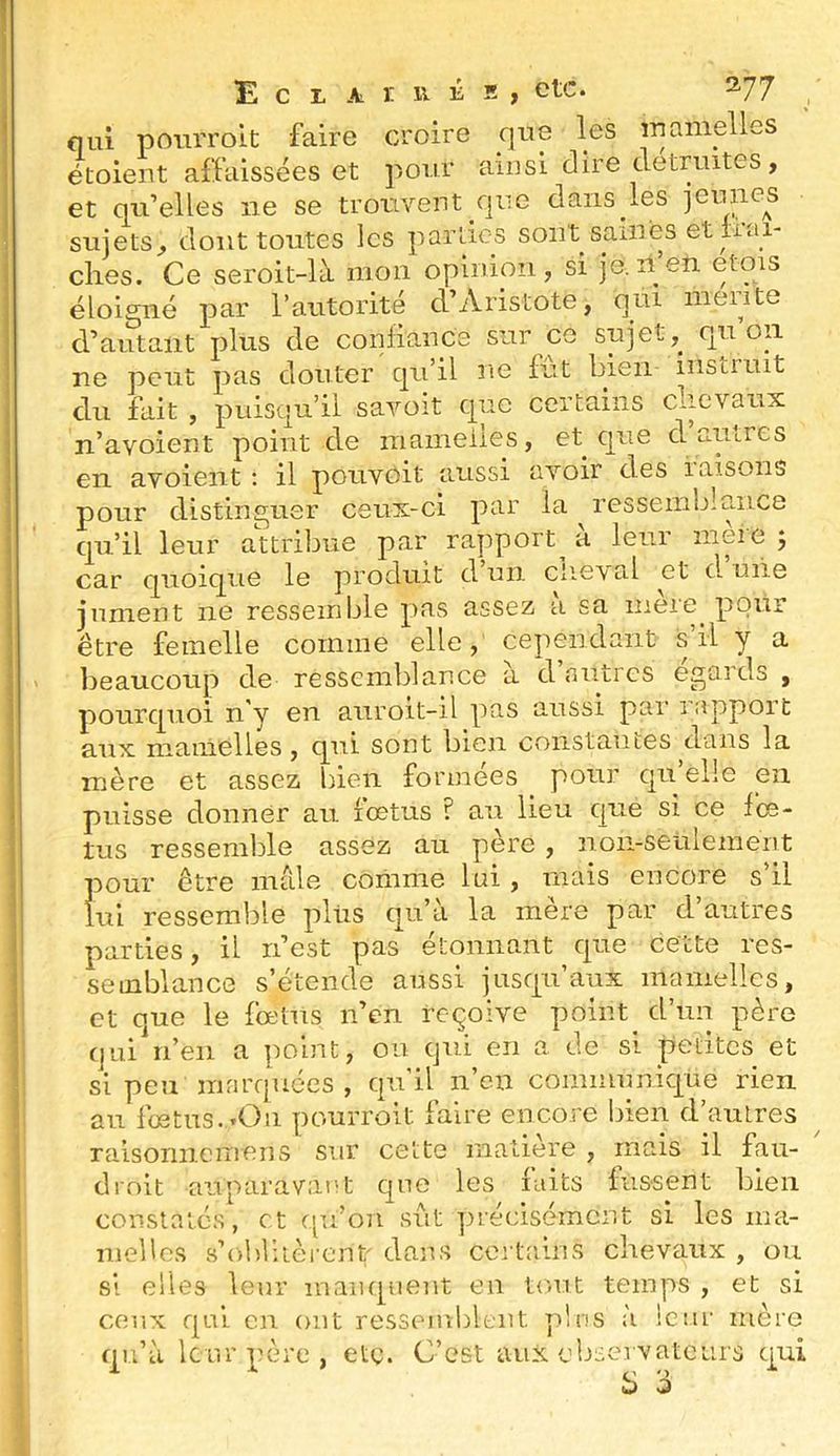 qui poiuToit faire croire que les mamelles étoient affaissées et pour ainsi dire détruites, et qu’elles ne se trouvent que dans les jeunes sujets^ dont tontes les parties sont saines et iiai- clies. Ce seroit-là mon opinion, si je.il en etois éloigné par l’autorité d’Aristote, qui meiite d’autant plus de conliance sur ce sujet,^ qu on ne peut pas douter qu’il ne fut bien instiuit du fait , puisqu’il savoit que certains clievaux n’avoient point de mamelles, et que d aui.res en avoient ; il pouvoit aussi avoir des iaisons pour distinguer ceux-ci par la ressemblance qu’il leur attribue par rapport^ à leur mère ; car quoique le produit d un clie\al et d. uiie jument ne ressemble pas assez a sa meie^ pour être femelle comme elle, cependant s’il y a beaucoup de ressemblance à d’autres égards , pourquoi n'y en aiiroit-il pas aussi par lappoit aux mamelles, qui sont bien constantes dans la mère et assez bien formées pour qu elle en puisse donner au. lœtus ? au lieu que si ce fœ- tus ressemble assez au père , non-seulement pour être mâle comme lui , mais encore s’il lui ressemble pliis qu’à la mère par d’autres parties, il n’est pas étonnant que cette res- semblance s’étende aussi jusqu’aux mamelles, et que le fœtus n’en reçoive point d’un père qui n’en a point, ou qui en a de si petites et si peu marquées , qu’il n’en communique rien an fœtus. tOîi pourroit faire encore bien d’autres raisoriiicmens sur celte matière , mais il fau- droit aiiparavatît que les faits fussent bien couslaiés, et qu’on sut précisément si les ma- melles s’obbièi'cnt' dans certains chevaux , ou si elles leur mauqneiit en tout temps , et si ceux qui en ont ressemblent pins à leur mère qu’à leur père, etç. C’est aux cbeervatcurs qui