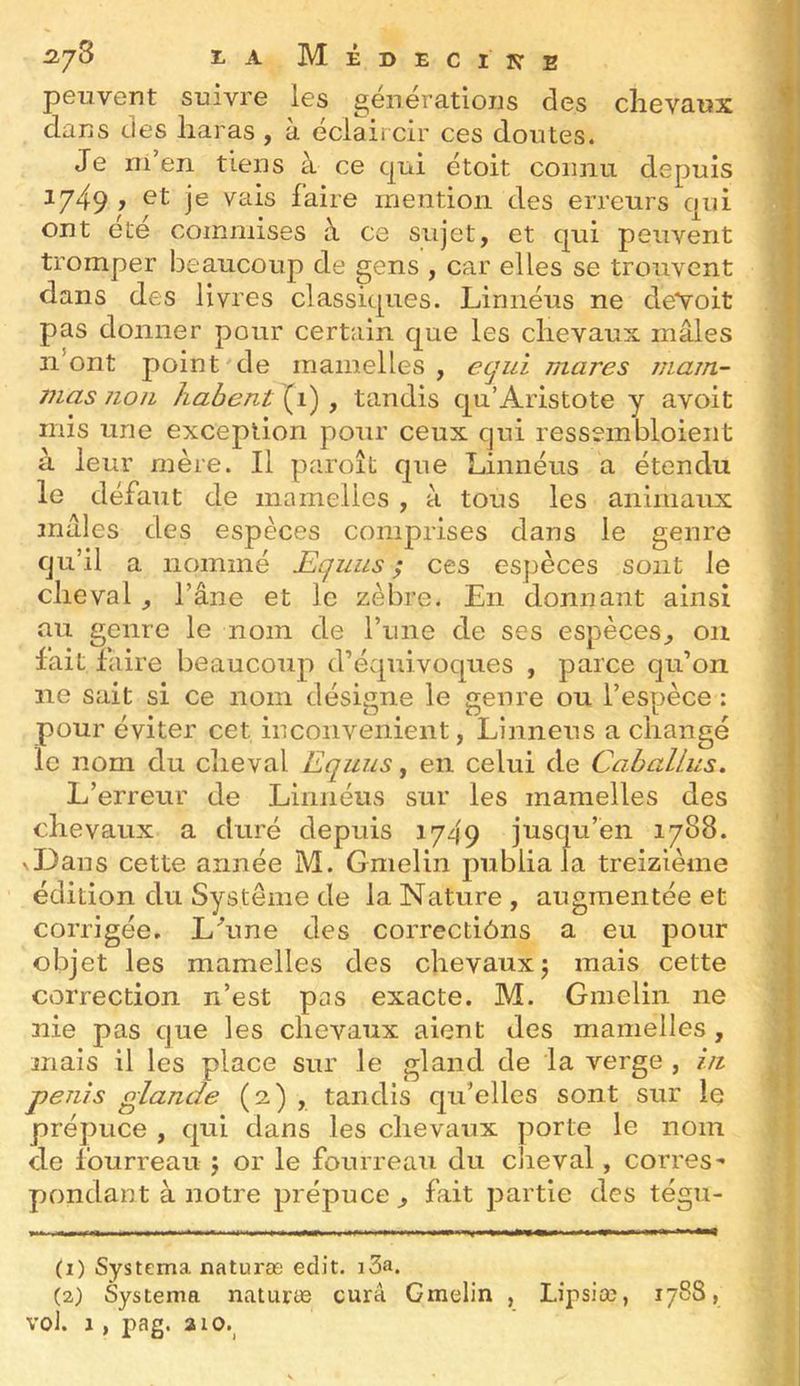 2,yS ï. A Médecine peuvent suivre les générations des chevaux dans des haras , a éclaircir ces doutes. Je ni’en tiens à ce qui étoit connu depuis y j® faire mention des erreurs qui ont été commises à ce sujet, et qui peuvent tromper beaucoup de gens , car elles se trouvent dans des livres classiques. Linnéus ne deYoit pas donner pour certain que les chevaux mâles n’ont point de mamelles, ecjui mares jjiam- mas non habent (i) , tandis qu’Aristote y avoit mis une exception pour ceux qui ressembloient à leur mère. Il paroît que Linnéus a étendu le défaut de mamelles , à tous les animaux mâles des espèces comprises dans le genre qu’il a nommé Eqiius ; ces espèces sont le cheval, l’âne et le zèbre. En donnant ainsi au genre le nom de l’une de ses espèces, ou lait faire beaucoup d’évquivoques , parce qu’on ne sait si ce nom désigne le genre ou l’espèce : pour éviter cet inconvénient, Linnéus a changé le nom du cheval Equus, en celui de Caballus, L’erreur de Linnéus sur les mamelles des chevaux a duré depuis 1749 jusqu’en 1788. \Dans cette année M. Gmelin publia la treizième édition du Système de la Nature , augmentée et corrigée. Lhine des correctiôns a eu pour objet les mamelles des chevaux 5 mais cette correction n’est pas exacte. M. Gmelin ne nie pas que les chevaux aient des mamelles, mais il les place sur le gland de la verge , iii pénis glande (2) , tandis qu’elles sont sur le prépuce , qui dans les chevaux porte le nom de fourreau j or le fourreau du cjieval, corres- pondant à notre prépuce , fait partie des tégu- (1) Systema naturæ edit. i3a. (2) Systema naturæ cura Gmelin , Lipsiœ, 1788,