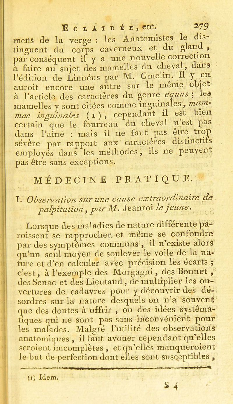 mens de la verge ; les Anatomistes le dis- tinguent du corps caverneux et du glane , par conséquent il y a une nouvelle correction à faire au sujet des mamelles du clieval, dans l’édition de Linnéus par M. Gmelin. Il y en auroit encore une autre suf le meme objet à l’article des caractères du genre equiis j lea mamelles y sont citées comme inguinales, mam* mae inguinales ( 1 ) , cependant il est bien certain que le fourreau du clieval n est pas dans l’aine ; mais il ne faut ^pas etre trop sévère par rapport aux caractères distinctifs employés dans les méthodes, ils ne peuvent pas être sans exceptions. MÉDECINE PRATIQUE. I. Observation sur une cause extraordinaire de palpitation y par jSl, Jeanroi le jeune. Lorsque des maladies de nature differente pa* roissent se rapprocher et même se confondre par des symptômes communs , il n'existe alors qu’un seul moyen de soulever le voile de la na- ture et d’en calculer avec précision les écarts ; c’est, à l’exemple des Morgagni, des Bonnet , des Senac et des Lieutaud, de multiplier les ou- vertures de cadavres pour y découvrir des dé- sordres sur la nature desquels on n’a souvent que des doutes à offrir , ou des idees systéma- tiques qui ne sont pas sans inconvénient pour les malades. Malgré l’utilité des observations anatomiques , il faut avouer cependant qu'elles seroient imcomplètes , et qu’elles manqueroient Je but de perfection dont elles sont susceptibles , (1) Idem.