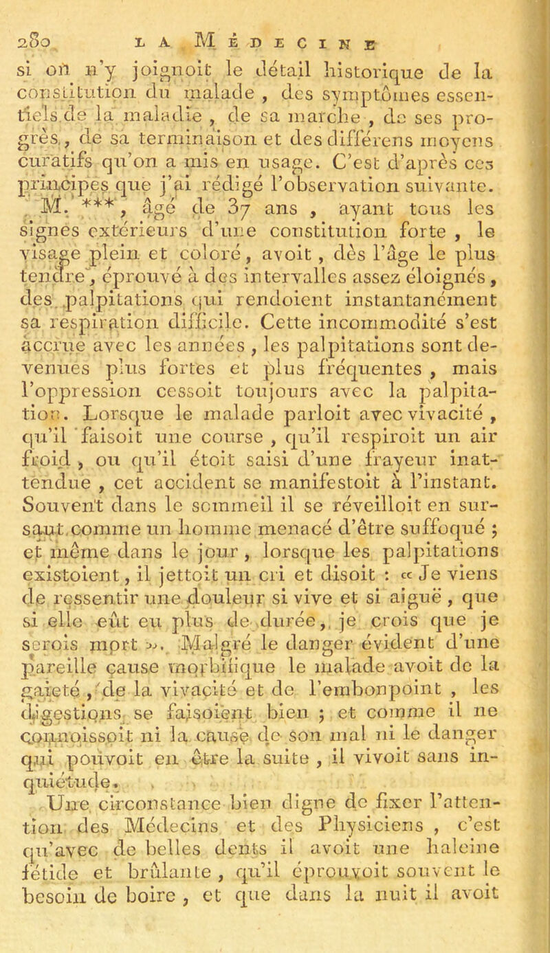 si ort n’y joionoit le détail historique de la cous.Litutioii du malade , des symptômes essen- tiels.de la maladie , de sa marche , de ses pro- grès,, de sa terminaison et desdiflerens moyens curatifs qu’on a mis en usage. C’est d’après ces principes que j’ai rédigé l’observation suivante. M. ***', âgé de 3y ans , ayant tous les signes extérieurs d’une constitution forte , le visage plein et coloré, avoit, dès l’age le plus teiicireb éprouvé à des intervalles assez éloignés, des. .palpitations qui rendoient instantanément sa respiration difficile. Cette incommodité s’est accrue avec les années , les palpitations sont de- venues plus fortes et plus fréquentes , mais l’oppression cessoit toujours avec la palpita- tion. Lorsque le malade parloit avec vivacité , cju’il ’faisoit une course , qu’il respiroit un air froid ) ou qu’il étoit saisi d’une frayeur inat- tendue , cet accident se manifestoit à l’instant. Souvent dans le sommeil il se réveilloit en sur- saut, comme un homme menacé d’être suffoqué ; et même dans le jour, lorsque les palpitations existoient, il jettpit un cri et disoit : ce Je viens de ressentir une.douleur si vive et si aiguë , que si elle -eût eu plus de durée,, je crois que je serois mprt :>■>. Malgré le danger évident d’une p.areille cause motbiiique le malade avoit de la gaieté ,''de la vivacité et de l’erabonpoint , les d^igestionS; se falsoient bien ; et comme il ne ç.oi?.;nQiss,pit ni la causé de- son mal ni le danger qui poiivoit en e-frre la suite , il vivoit sans in- quiétude. Une circonstance bien digne de fixer l’atten- tion des Médecins et des Physiciens , c’est qu’avec de belles dents il avoit une haleine fétide et brûlante , qu’il éprouvoit souvent le besoin de boire , et que dans la nuit il avoit