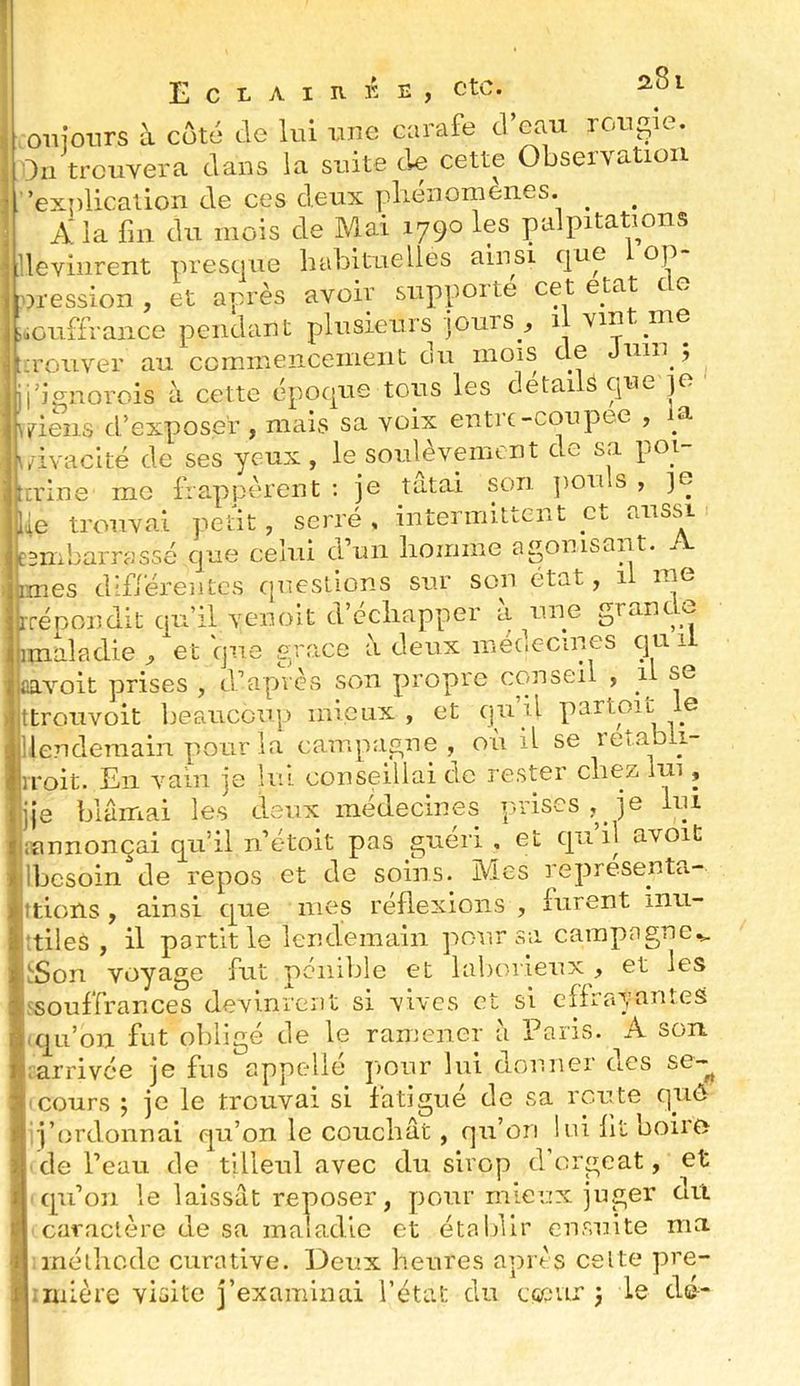 oiiionrs à coté de lui iine carafe d’eau roupie. Ou trouvera dans la suite de cette Observation ’exnlication de ces deux pliénonienes. ^ A la fin du mois de Mai 1790 les palpitations devinrent presque habituelles ainsi que op nression , et après avoir supporté cet état de souffrance pendant plusieurs jours , li vint me ^ O Tl t* (iii inoîS ci0 tJ 5 .eus cl exposer , mais sa culiv.7 ; |\/ivaclté de ses yeux, le soulèvement de sa poi- trine me frappèrent ; je tatai son ])Ouls , ]o fie trouvai peut, serré , intermittent et aussi embarrassé que celui d’un liomme agonisant. — état, il me une grandi imes d'fjérentcs cpicstions sur son él rrénondit qu’il venoit d ecliapper a iuj^ imaladie , et que grâce à deux médecines qu il aavoit prises , d’après son propre conseil , sg ttrouvoit beaucou]) mieux , et qu’il parton le ilenderaain pour la campagne , où il se lembii- Toit. En vain je lui conseillai de rester chez lui, }e blamai les deux médecines p.rises , je lui annonçai qu’il n’étoit pas guéri , et qn’il avoit besoin de repos et de soins. Mes representa.- tions, ainsi que mes réflexions , furent inu- tiles , il partit le lendemain pour sa campagne,» Son voyage fut pénible et laborieux , et les souffrances devinrent si ■vives et si effrayantes qu’on fut obligé de le ramener à Paris. A son arrivée je fus appelle p>our lui douner cics se-^ cours ; je le trouvai si fatigué de sa route qiiô j’ordonuai qu’on le couchât, qu’on lui fit boiro de l’eau de tilleul avec du sirop d orgeat, et caraciere ae sa maiacue ei méthode curative. Deux heures après celte pre- mière visite j’examinai l’état du ciseur 3 le dé-